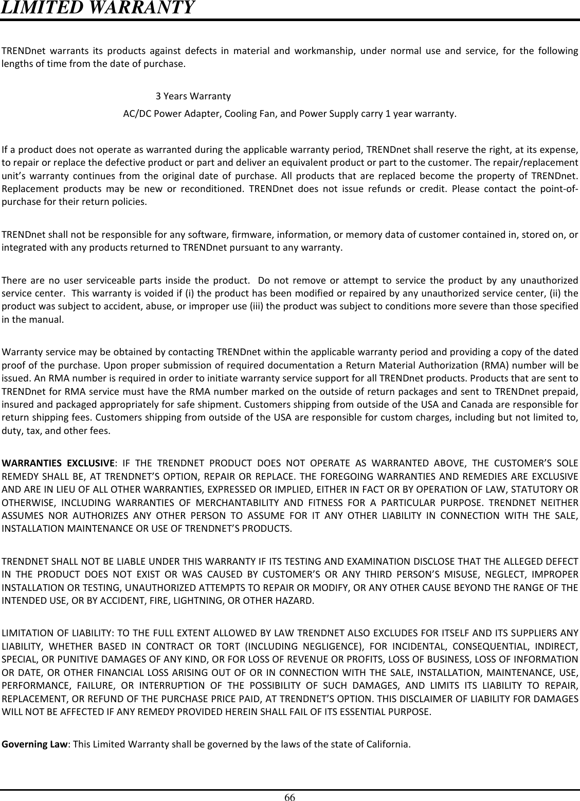 66 LIMITED WARRANTY  TRENDnet  warrants  its  products  against  defects  in  material  and  workmanship,  under  normal  use  and  service,  for  the  following lengths of time from the date of purchase.              3 Years Warranty AC/DC Power Adapter, Cooling Fan, and Power Supply carry 1 year warranty.  If a product does not operate as warranted during the applicable warranty period, TRENDnet shall reserve the right, at its expense, to repair or replace the defective product or part and deliver an equivalent product or part to the customer. The repair/replacement unit’s  warranty  continues  from  the  original  date  of  purchase.  All  products  that  are  replaced  become  the  property  of  TRENDnet. Replacement  products  may  be  new  or  reconditioned.  TRENDnet  does  not  issue  refunds  or  credit.  Please  contact  the  point-of-purchase for their return policies.  TRENDnet shall not be responsible for any software, firmware, information, or memory data of customer contained in, stored on, or integrated with any products returned to TRENDnet pursuant to any warranty.  There  are  no  user  serviceable  parts  inside  the  product.    Do  not  remove  or  attempt  to  service  the  product  by  any  unauthorized service center.  This warranty is voided if (i) the product has been modified or repaired by any unauthorized service center, (ii) the product was subject to accident, abuse, or improper use (iii) the product was subject to conditions more severe than those specified in the manual.  Warranty service may be obtained by contacting TRENDnet within the applicable warranty period and providing a copy of the dated proof of the purchase. Upon proper submission of required documentation a Return Material Authorization (RMA) number will be issued. An RMA number is required in order to initiate warranty service support for all TRENDnet products. Products that are sent to TRENDnet for RMA service must have the RMA number marked on the outside of return packages and sent to TRENDnet prepaid, insured and packaged appropriately for safe shipment. Customers shipping from outside of the USA and Canada are responsible for return shipping fees. Customers shipping from outside of the USA are responsible for custom charges, including but not limited to, duty, tax, and other fees.  WARRANTIES  EXCLUSIVE:  IF  THE  TRENDNET  PRODUCT  DOES  NOT  OPERATE  AS  WARRANTED  ABOVE,  THE  CUSTOMER’S  SOLE REMEDY  SHALL  BE,  AT  TRENDNET’S  OPTION,  REPAIR  OR  REPLACE.  THE  FOREGOING  WARRANTIES  AND  REMEDIES ARE  EXCLUSIVE AND ARE IN LIEU OF ALL OTHER WARRANTIES, EXPRESSED OR IMPLIED, EITHER IN FACT OR BY OPERATION OF LAW, STATUTORY OR OTHERWISE,  INCLUDING  WARRANTIES  OF  MERCHANTABILITY  AND  FITNESS  FOR  A  PARTICULAR  PURPOSE.  TRENDNET  NEITHER ASSUMES  NOR  AUTHORIZES  ANY  OTHER  PERSON  TO  ASSUME  FOR  IT  ANY  OTHER  LIABILITY  IN  CONNECTION  WITH  THE  SALE, INSTALLATION MAINTENANCE OR USE OF TRENDNET’S PRODUCTS.  TRENDNET SHALL NOT BE LIABLE UNDER THIS WARRANTY IF ITS TESTING AND EXAMINATION DISCLOSE THAT THE ALLEGED DEFECT IN  THE  PRODUCT  DOES  NOT  EXIST  OR  WAS  CAUSED  BY  CUSTOMER’S  OR  ANY  THIRD  PERSON’S  MISUSE,  NEGLECT,  IMPROPER INSTALLATION OR TESTING, UNAUTHORIZED ATTEMPTS TO REPAIR OR MODIFY, OR ANY OTHER CAUSE BEYOND THE RANGE OF THE INTENDED USE, OR BY ACCIDENT, FIRE, LIGHTNING, OR OTHER HAZARD.  LIMITATION OF LIABILITY: TO THE FULL EXTENT ALLOWED BY LAW TRENDNET ALSO EXCLUDES FOR ITSELF AND ITS SUPPLIERS ANY LIABILITY,  WHETHER  BASED  IN  CONTRACT  OR  TORT  (INCLUDING  NEGLIGENCE),  FOR  INCIDENTAL,  CONSEQUENTIAL,  INDIRECT, SPECIAL, OR PUNITIVE DAMAGES OF ANY KIND, OR FOR LOSS OF REVENUE OR PROFITS, LOSS OF BUSINESS, LOSS OF INFORMATION OR DATE, OR OTHER FINANCIAL  LOSS  ARISING OUT  OF OR  IN CONNECTION  WITH  THE SALE, INSTALLATION, MAINTENANCE,  USE, PERFORMANCE,  FAILURE,  OR  INTERRUPTION  OF  THE  POSSIBILITY  OF  SUCH  DAMAGES,  AND  LIMITS  ITS  LIABILITY  TO  REPAIR, REPLACEMENT, OR REFUND OF THE PURCHASE PRICE PAID, AT TRENDNET’S OPTION. THIS DISCLAIMER OF LIABILITY FOR DAMAGES WILL NOT BE AFFECTED IF ANY REMEDY PROVIDED HEREIN SHALL FAIL OF ITS ESSENTIAL PURPOSE.  Governing Law: This Limited Warranty shall be governed by the laws of the state of California.  