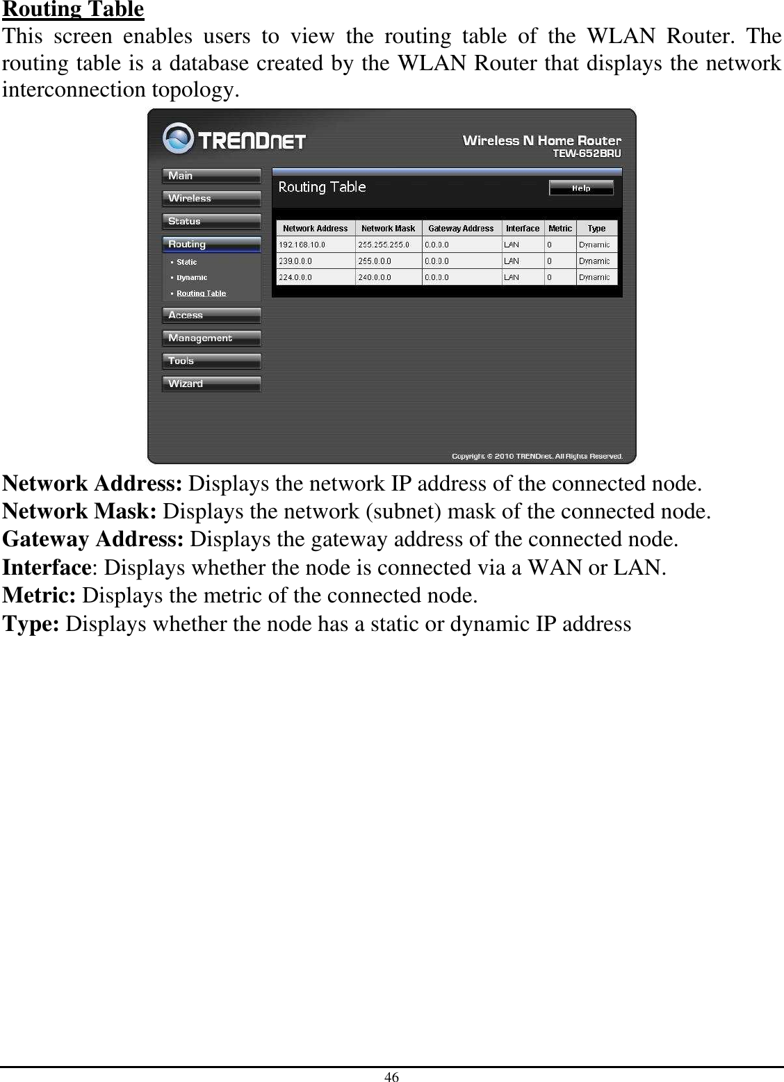 46 Routing Table This  screen  enables  users  to  view  the  routing  table  of  the  WLAN  Router.  The routing table is a database created by the WLAN Router that displays the network interconnection topology.  Network Address: Displays the network IP address of the connected node. Network Mask: Displays the network (subnet) mask of the connected node. Gateway Address: Displays the gateway address of the connected node. Interface: Displays whether the node is connected via a WAN or LAN. Metric: Displays the metric of the connected node. Type: Displays whether the node has a static or dynamic IP address 