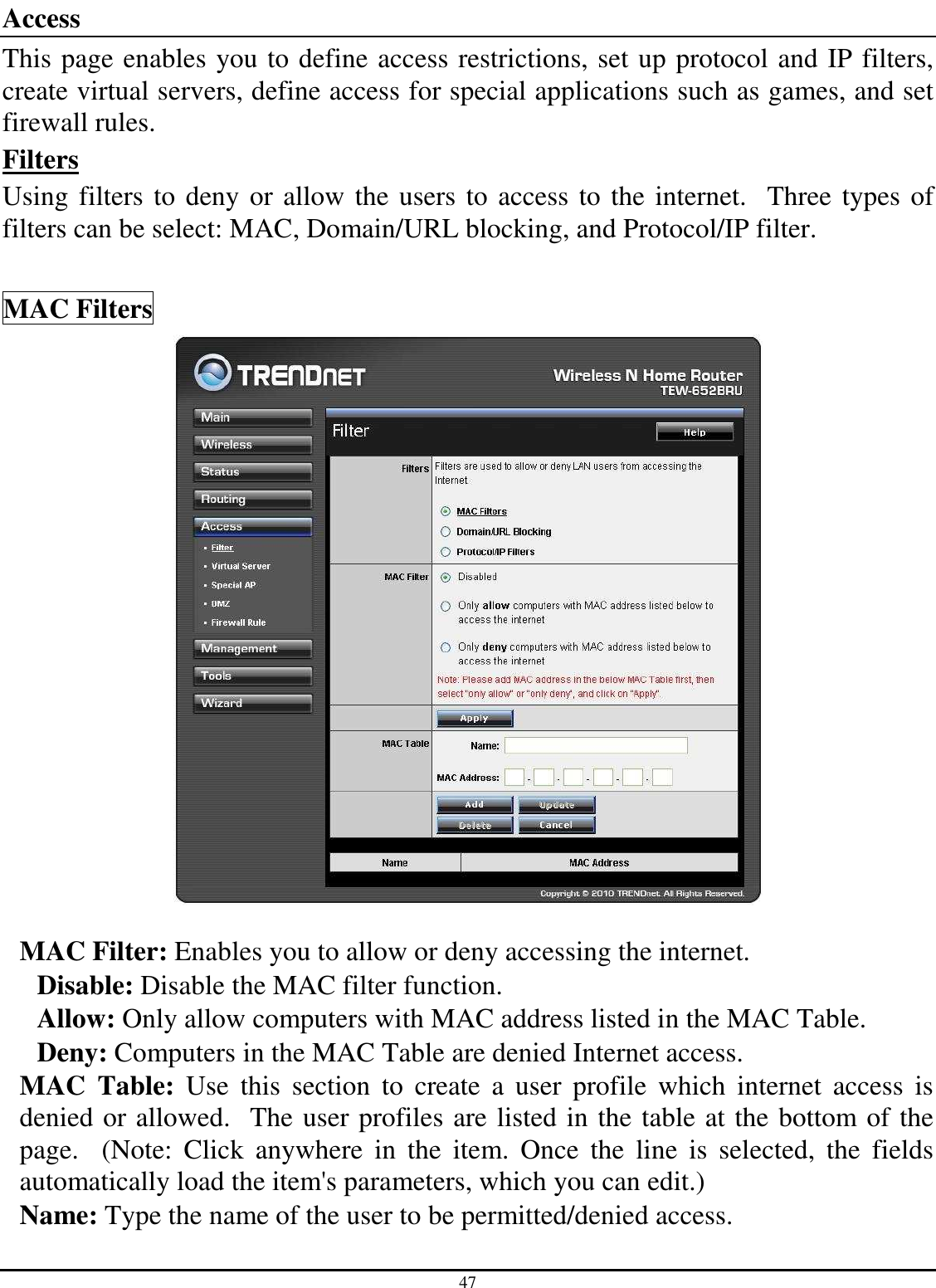 47 Access This page enables you to define access restrictions, set up protocol and IP filters, create virtual servers, define access for special applications such as games, and set firewall rules. Filters Using filters to deny or allow the users to access to the internet.  Three types of filters can be select: MAC, Domain/URL blocking, and Protocol/IP filter.  MAC Filters   MAC Filter: Enables you to allow or deny accessing the internet.  Disable: Disable the MAC filter function. Allow: Only allow computers with MAC address listed in the MAC Table. Deny: Computers in the MAC Table are denied Internet access. MAC  Table:  Use  this  section  to  create  a  user  profile  which  internet  access  is denied or allowed.  The user profiles are listed in the table at the bottom of the page.    (Note:  Click  anywhere  in  the  item.  Once  the  line  is  selected,  the  fields automatically load the item&apos;s parameters, which you can edit.) Name: Type the name of the user to be permitted/denied access. 