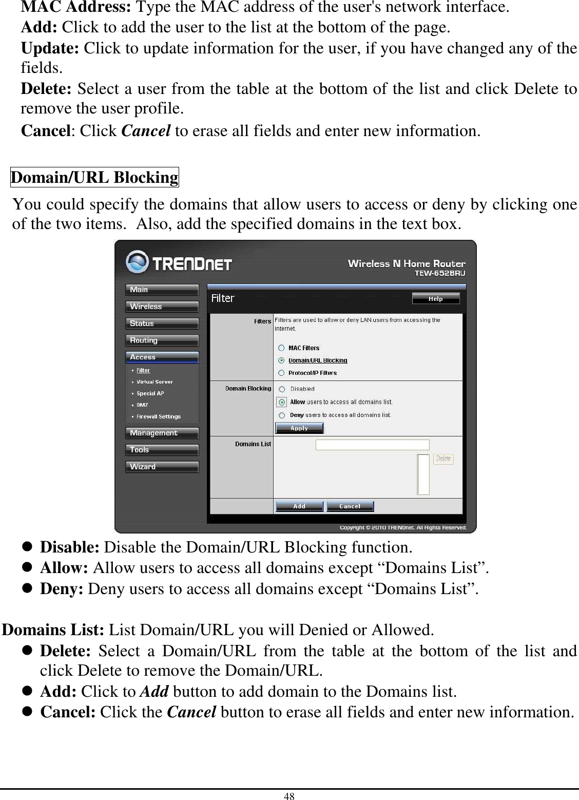 48 MAC Address: Type the MAC address of the user&apos;s network interface. Add: Click to add the user to the list at the bottom of the page. Update: Click to update information for the user, if you have changed any of the fields. Delete: Select a user from the table at the bottom of the list and click Delete to remove the user profile. Cancel: Click Cancel to erase all fields and enter new information.  Domain/URL Blocking You could specify the domains that allow users to access or deny by clicking one of the two items.  Also, add the specified domains in the text box.   Disable: Disable the Domain/URL Blocking function.  Allow: Allow users to access all domains except “Domains List”.  Deny: Deny users to access all domains except “Domains List”.  Domains List: List Domain/URL you will Denied or Allowed.  Delete:  Select  a  Domain/URL  from  the  table  at  the  bottom  of  the  list  and click Delete to remove the Domain/URL.  Add: Click to Add button to add domain to the Domains list.  Cancel: Click the Cancel button to erase all fields and enter new information.   