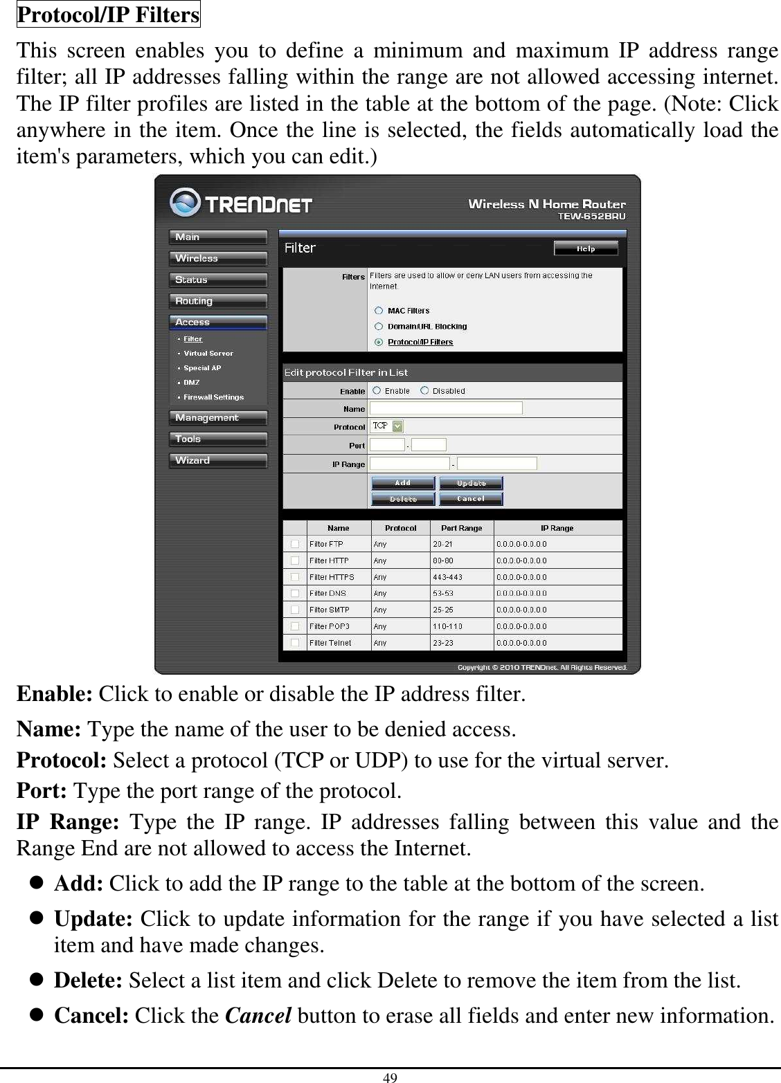 49 Protocol/IP Filters This  screen  enables  you  to  define  a  minimum  and  maximum  IP  address  range filter; all IP addresses falling within the range are not allowed accessing internet.  The IP filter profiles are listed in the table at the bottom of the page. (Note: Click anywhere in the item. Once the line is selected, the fields automatically load the item&apos;s parameters, which you can edit.)  Enable: Click to enable or disable the IP address filter. Name: Type the name of the user to be denied access. Protocol: Select a protocol (TCP or UDP) to use for the virtual server. Port: Type the port range of the protocol. IP  Range:  Type  the  IP  range.  IP  addresses  falling  between  this  value  and  the Range End are not allowed to access the Internet.  Add: Click to add the IP range to the table at the bottom of the screen.  Update: Click to update information for the range if you have selected a list item and have made changes.  Delete: Select a list item and click Delete to remove the item from the list.  Cancel: Click the Cancel button to erase all fields and enter new information. 