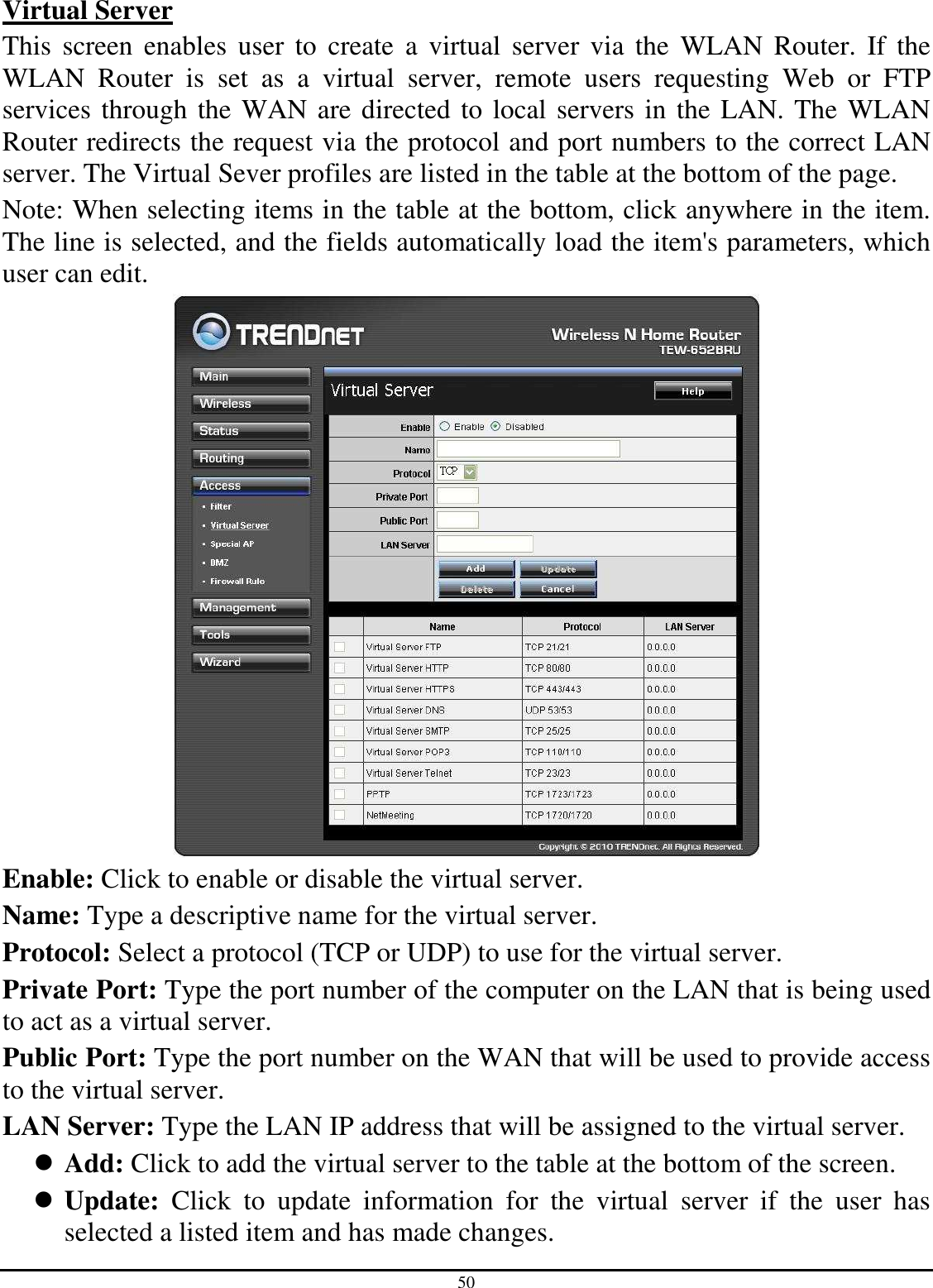 50 Virtual Server This  screen  enables  user  to  create  a  virtual  server  via  the  WLAN  Router. If  the WLAN  Router  is  set  as  a  virtual  server,  remote  users  requesting  Web  or  FTP services through the WAN are directed to local servers in the LAN. The WLAN Router redirects the request via the protocol and port numbers to the correct LAN server. The Virtual Sever profiles are listed in the table at the bottom of the page. Note: When selecting items in the table at the bottom, click anywhere in the item. The line is selected, and the fields automatically load the item&apos;s parameters, which user can edit.  Enable: Click to enable or disable the virtual server. Name: Type a descriptive name for the virtual server. Protocol: Select a protocol (TCP or UDP) to use for the virtual server. Private Port: Type the port number of the computer on the LAN that is being used to act as a virtual server. Public Port: Type the port number on the WAN that will be used to provide access to the virtual server. LAN Server: Type the LAN IP address that will be assigned to the virtual server.  Add: Click to add the virtual server to the table at the bottom of the screen.  Update:  Click  to  update  information  for  the  virtual  server  if  the  user  has selected a listed item and has made changes. 