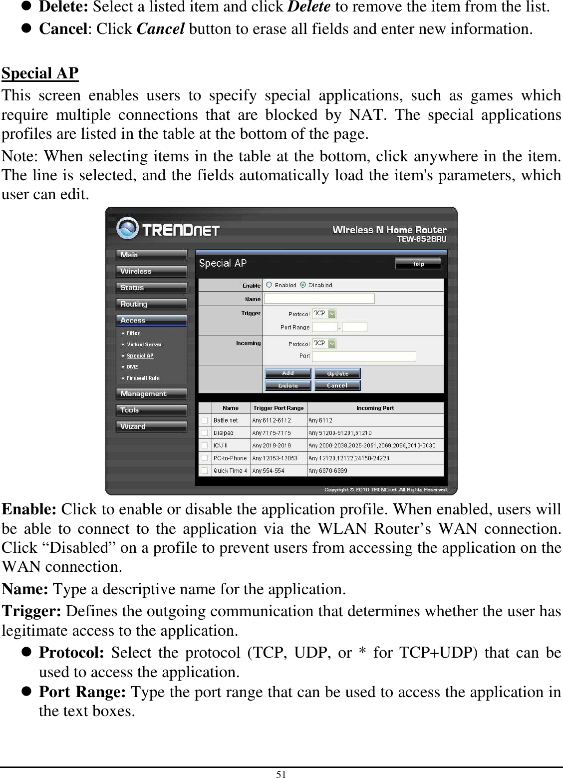 51  Delete: Select a listed item and click Delete to remove the item from the list.  Cancel: Click Cancel button to erase all fields and enter new information.  Special AP This  screen  enables  users  to  specify  special  applications,  such  as  games  which require  multiple  connections  that  are  blocked  by  NAT.  The  special  applications profiles are listed in the table at the bottom of the page. Note: When selecting items in the table at the bottom, click anywhere in the item. The line is selected, and the fields automatically load the item&apos;s parameters, which user can edit.  Enable: Click to enable or disable the application profile. When enabled, users will be  able  to  connect to the  application  via  the  WLAN Router’s  WAN  connection. Click “Disabled” on a profile to prevent users from accessing the application on the WAN connection. Name: Type a descriptive name for the application. Trigger: Defines the outgoing communication that determines whether the user has legitimate access to the application.  Protocol:  Select  the  protocol (TCP,  UDP, or * for  TCP+UDP) that  can  be used to access the application.  Port Range: Type the port range that can be used to access the application in the text boxes. 