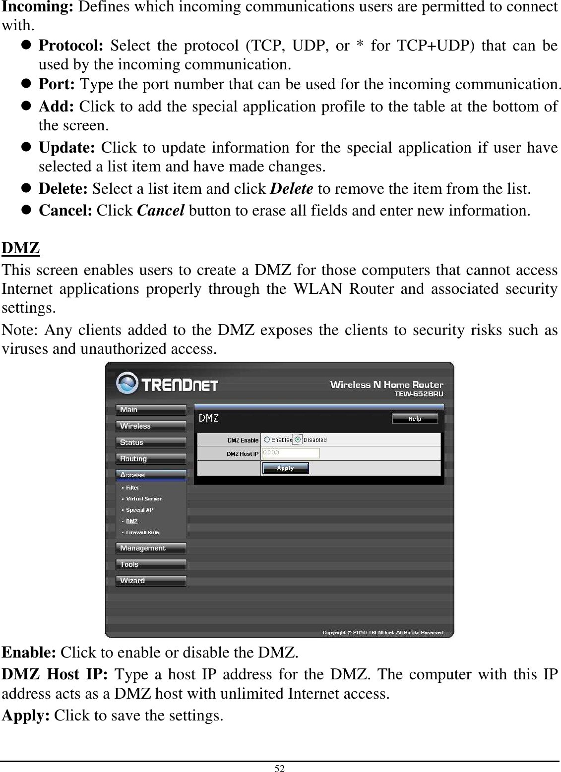 52 Incoming: Defines which incoming communications users are permitted to connect with.  Protocol:  Select  the  protocol (TCP,  UDP, or * for  TCP+UDP) that  can  be used by the incoming communication.  Port: Type the port number that can be used for the incoming communication.  Add: Click to add the special application profile to the table at the bottom of the screen.  Update: Click to update information for the special application if user have selected a list item and have made changes.  Delete: Select a list item and click Delete to remove the item from the list.  Cancel: Click Cancel button to erase all fields and enter new information.  DMZ This screen enables users to create a DMZ for those computers that cannot access Internet  applications properly through the WLAN Router and associated security settings.  Note: Any clients added to the DMZ exposes the clients to security risks such as viruses and unauthorized access.  Enable: Click to enable or disable the DMZ. DMZ Host IP: Type a host IP address for the DMZ. The computer with this IP address acts as a DMZ host with unlimited Internet access. Apply: Click to save the settings.  