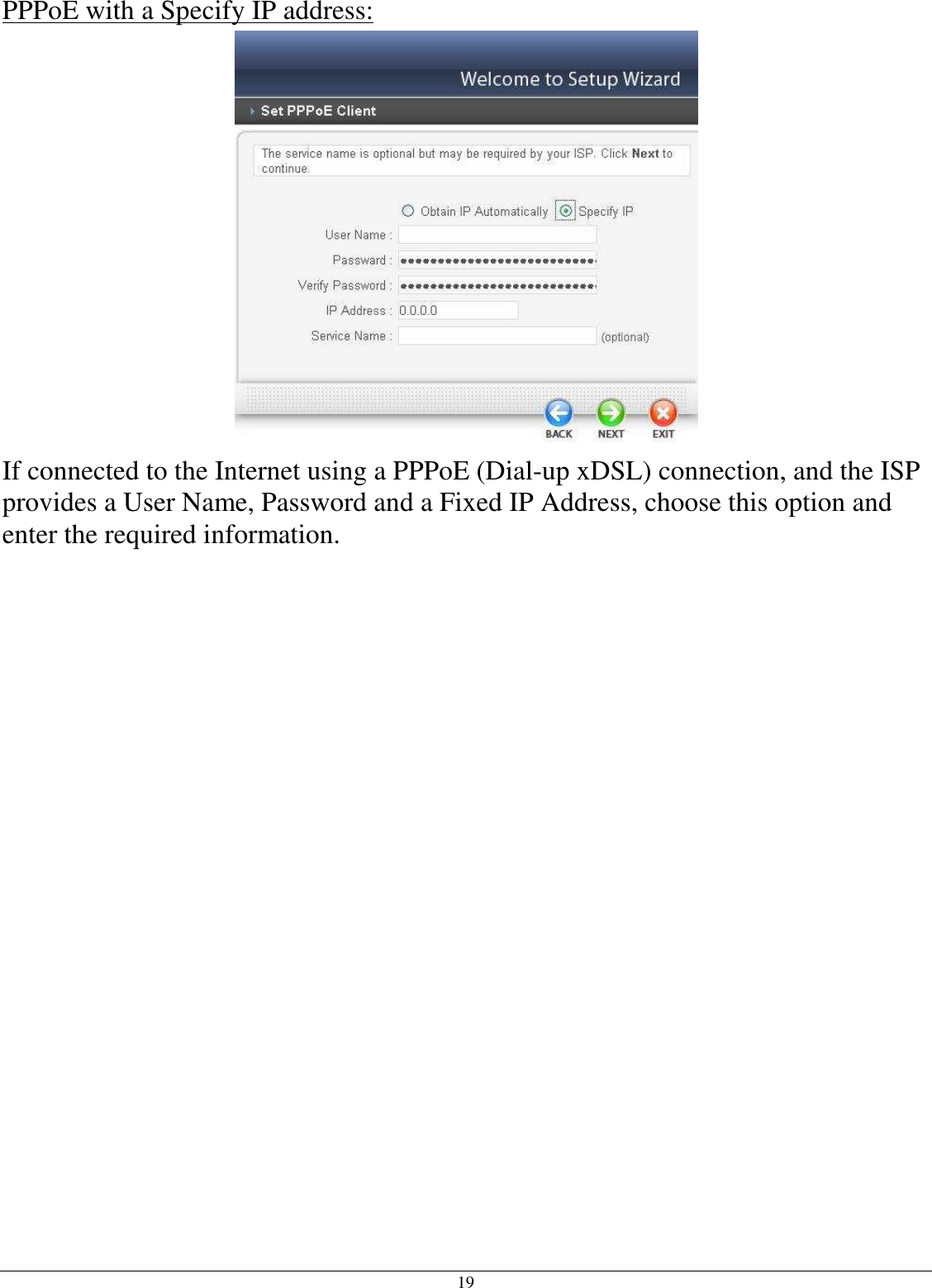 19 PPPoE with a Specify IP address:  If connected to the Internet using a PPPoE (Dial-up xDSL) connection, and the ISP provides a User Name, Password and a Fixed IP Address, choose this option and enter the required information.  