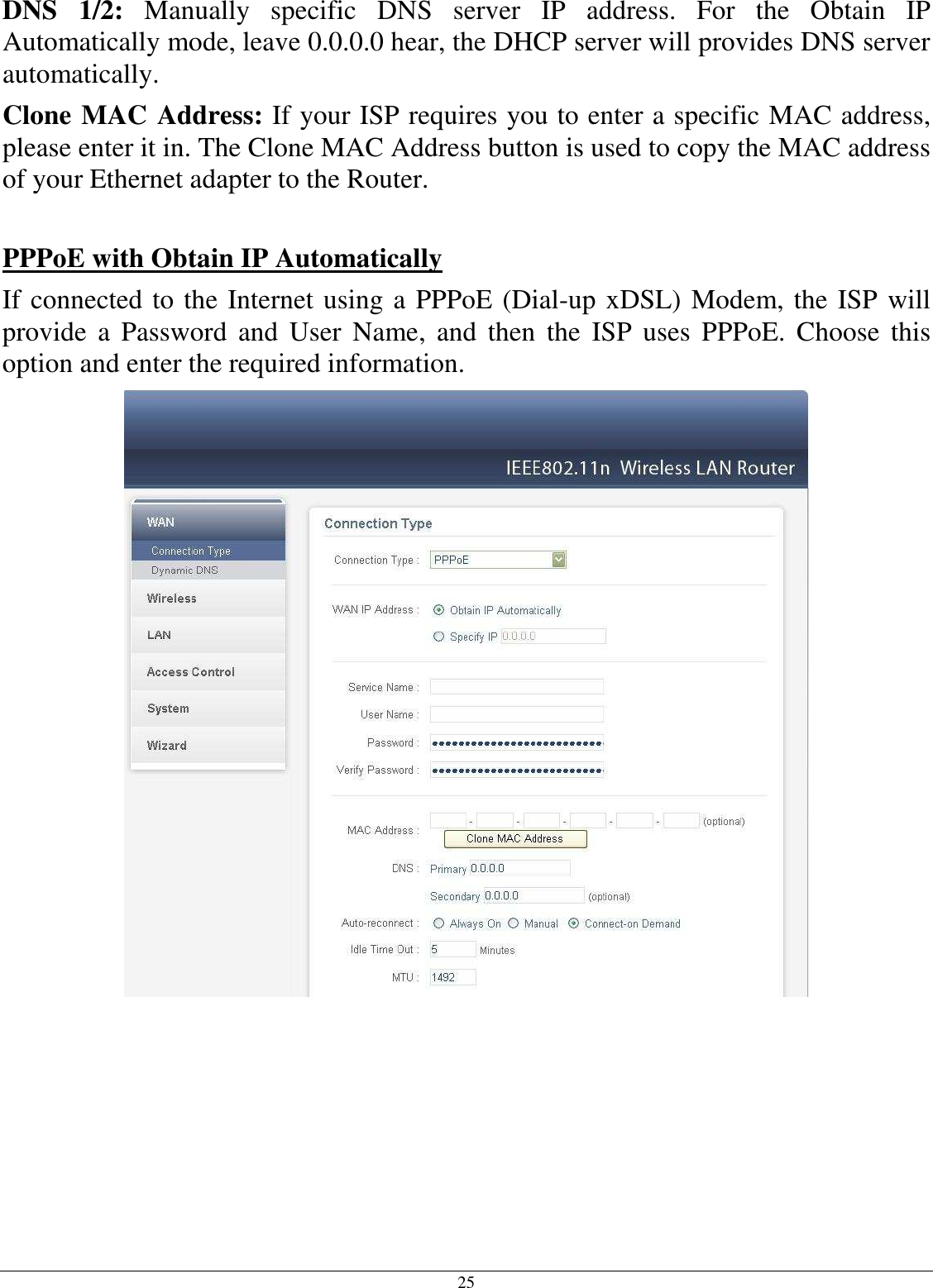 25 DNS  1/2:  Manually  specific  DNS  server  IP  address.  For  the  Obtain  IP Automatically mode, leave 0.0.0.0 hear, the DHCP server will provides DNS server automatically. Clone MAC Address: If your ISP requires you to enter a specific MAC address, please enter it in. The Clone MAC Address button is used to copy the MAC address of your Ethernet adapter to the Router.  PPPoE with Obtain IP Automatically If connected to the Internet using a PPPoE (Dial-up xDSL) Modem, the ISP will provide  a  Password  and  User  Name,  and  then  the  ISP  uses  PPPoE.  Choose  this option and enter the required information.            