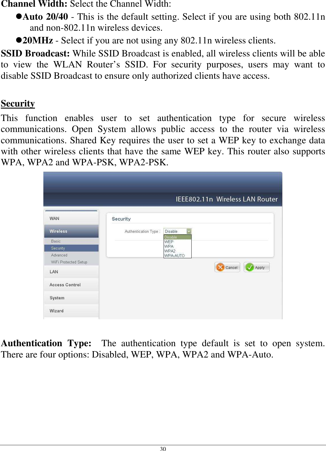 30 Channel Width: Select the Channel Width: Auto 20/40 - This is the default setting. Select if you are using both 802.11n and non-802.11n wireless devices. 20MHz - Select if you are not using any 802.11n wireless clients. SSID Broadcast: While SSID Broadcast is enabled, all wireless clients will be able to  view  the  WLAN  Router’s  SSID.  For  security  purposes,  users  may  want  to disable SSID Broadcast to ensure only authorized clients have access.    Security This  function  enables  user  to  set  authentication  type  for  secure  wireless communications.  Open  System  allows  public  access  to  the  router  via  wireless communications. Shared Key requires the user to set a WEP key to exchange data with other wireless clients that have the same WEP key. This router also supports WPA, WPA2 and WPA-PSK, WPA2-PSK.   Authentication  Type:    The  authentication  type  default  is  set  to  open  system.  There are four options: Disabled, WEP, WPA, WPA2 and WPA-Auto.      