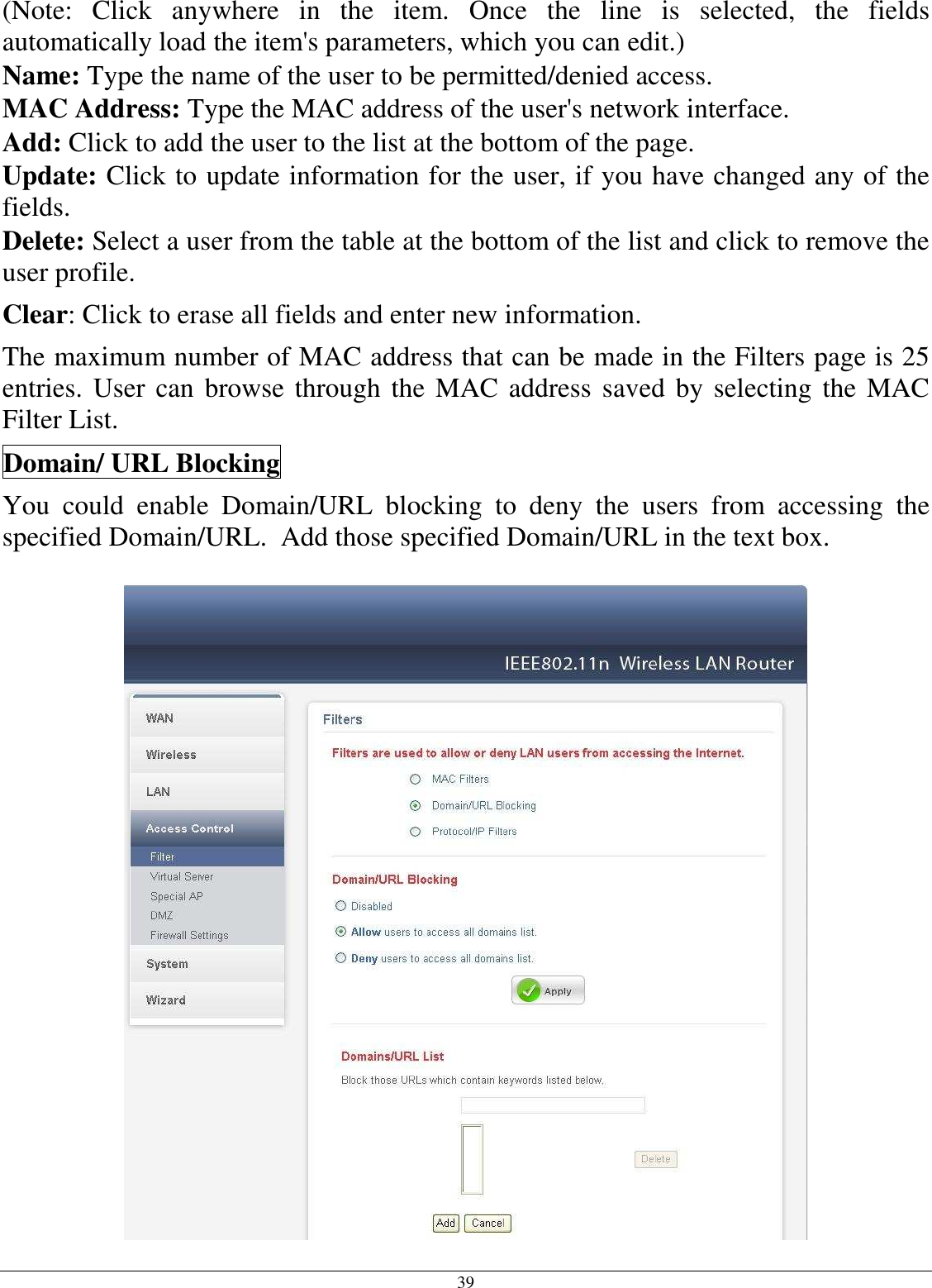 39 (Note:  Click  anywhere  in  the  item.  Once  the  line  is  selected,  the  fields automatically load the item&apos;s parameters, which you can edit.) Name: Type the name of the user to be permitted/denied access. MAC Address: Type the MAC address of the user&apos;s network interface. Add: Click to add the user to the list at the bottom of the page. Update: Click to update information for the user, if you have changed any of the fields. Delete: Select a user from the table at the bottom of the list and click to remove the user profile. Clear: Click to erase all fields and enter new information. The maximum number of MAC address that can be made in the Filters page is 25 entries. User can browse through the MAC address saved by selecting the MAC Filter List.  Domain/ URL Blocking You  could  enable  Domain/URL  blocking  to  deny  the  users  from  accessing  the specified Domain/URL.  Add those specified Domain/URL in the text box.  