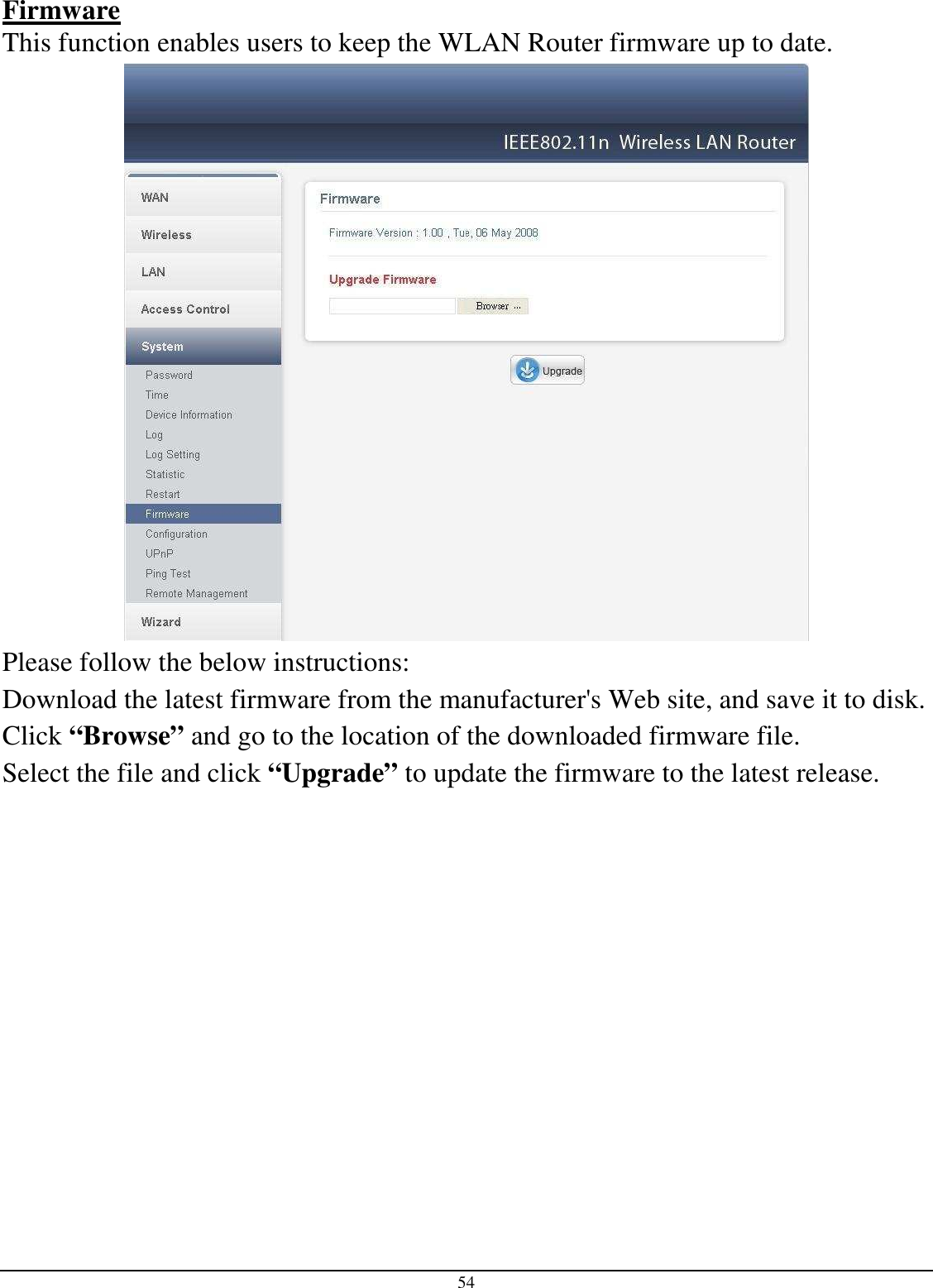 54 Firmware This function enables users to keep the WLAN Router firmware up to date.  Please follow the below instructions: Download the latest firmware from the manufacturer&apos;s Web site, and save it to disk. Click “Browse” and go to the location of the downloaded firmware file. Select the file and click “Upgrade” to update the firmware to the latest release.             