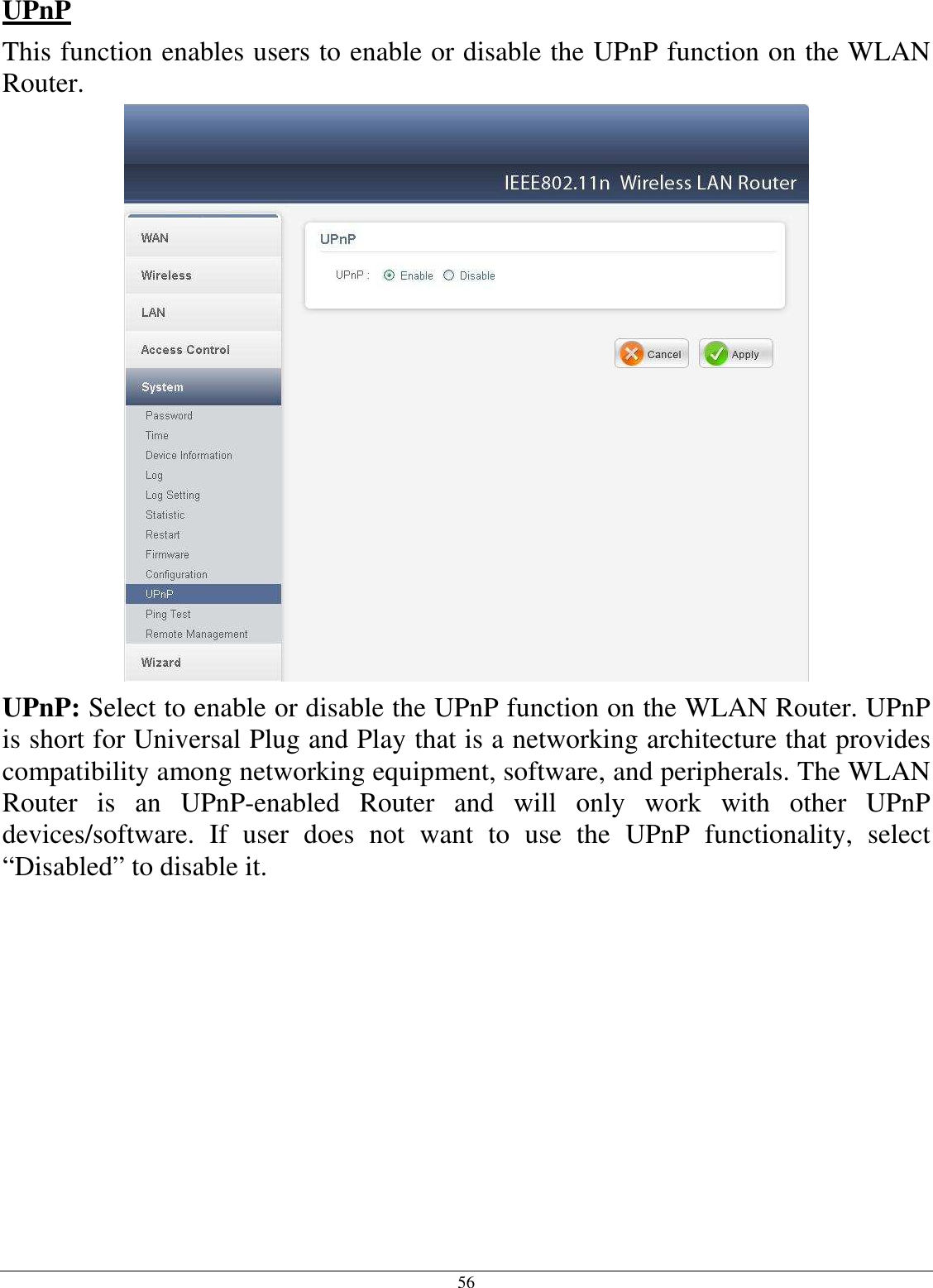 56 UPnP This function enables users to enable or disable the UPnP function on the WLAN Router.  UPnP: Select to enable or disable the UPnP function on the WLAN Router. UPnP is short for Universal Plug and Play that is a networking architecture that provides compatibility among networking equipment, software, and peripherals. The WLAN Router  is  an  UPnP-enabled  Router  and  will  only  work  with  other  UPnP devices/software.  If  user  does  not  want  to  use  the  UPnP  functionality,  select “Disabled” to disable it.         