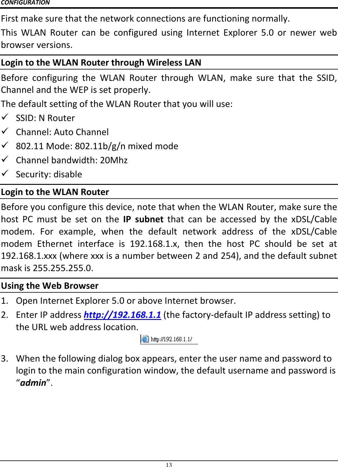 13 CONFIGURATION First make sure that the network connections are functioning normally.  This  WLAN  Router  can  be  configured  using  Internet  Explorer  5.0  or  newer  web browser versions. Login to the WLAN Router through Wireless LAN Before  configuring  the  WLAN  Router  through  WLAN,  make  sure  that  the  SSID, Channel and the WEP is set properly. The default setting of the WLAN Router that you will use:  SSID: N Router  Channel: Auto Channel  802.11 Mode: 802.11b/g/n mixed mode  Channel bandwidth: 20Mhz  Security: disable Login to the WLAN Router Before you configure this device, note that when the WLAN Router, make sure the host  PC  must  be  set  on  the  IP  subnet  that  can  be  accessed  by  the  xDSL/Cable modem.  For  example,  when  the  default  network  address  of  the  xDSL/Cable modem  Ethernet  interface  is  192.168.1.x,  then  the  host  PC  should  be  set  at 192.168.1.xxx (where xxx is a number between 2 and 254), and the default subnet mask is 255.255.255.0. Using the Web Browser 1. Open Internet Explorer 5.0 or above Internet browser. 2. Enter IP address http://192.168.1.1 (the factory-default IP address setting) to the URL web address location.  3. When the following dialog box appears, enter the user name and password to login to the main configuration window, the default username and password is “admin”. 