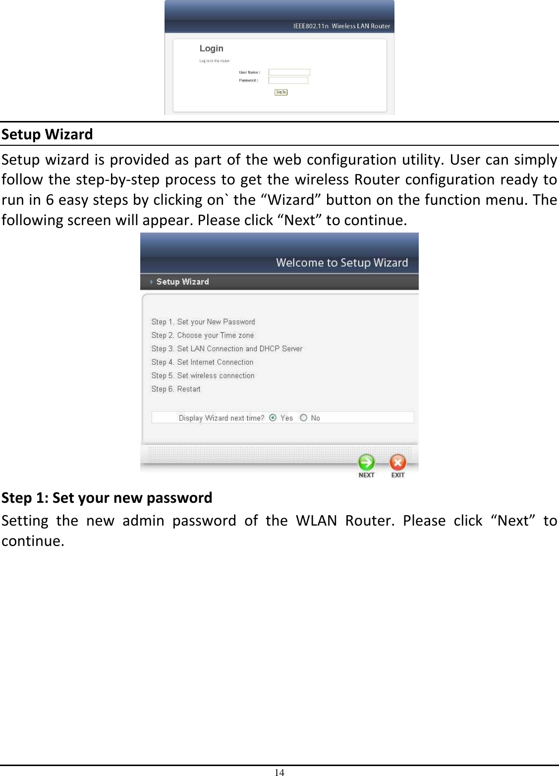 14  Setup Wizard Setup wizard is provided as part of the web configuration utility. User can simply follow the step-by-step process to get the wireless Router configuration ready to run in 6 easy steps by clicking on` the “Wizard” button on the function menu. The following screen will appear. Please click “Next” to continue.  Step 1: Set your new password Setting  the  new  admin  password  of  the  WLAN  Router.  Please  click  “Next”  to continue.  