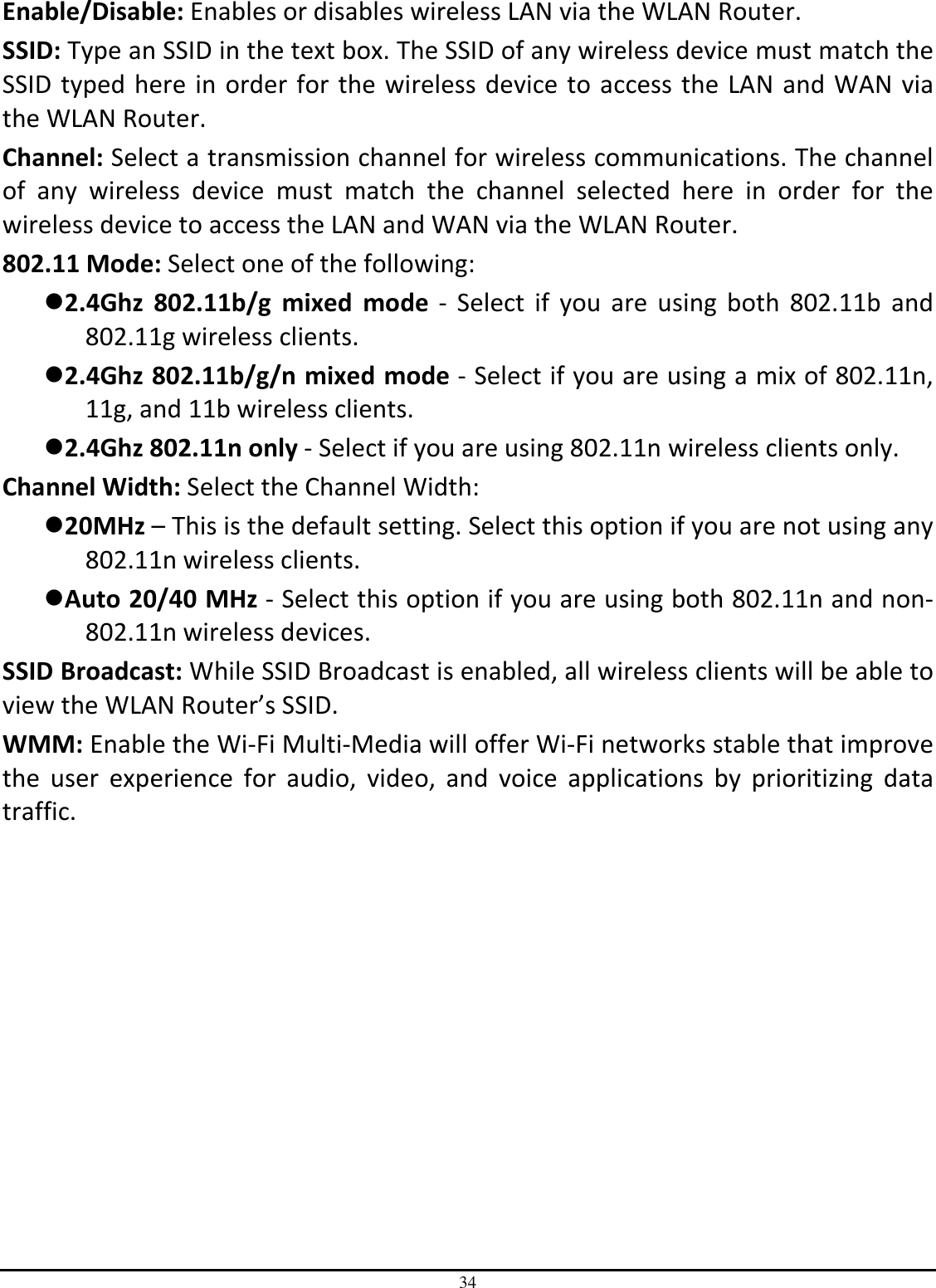 34 Enable/Disable: Enables or disables wireless LAN via the WLAN Router. SSID: Type an SSID in the text box. The SSID of any wireless device must match the SSID typed here  in order  for the wireless  device to  access the  LAN and WAN  via the WLAN Router. Channel: Select a transmission channel for wireless communications. The channel of  any  wireless  device  must  match  the  channel  selected  here  in  order  for  the wireless device to access the LAN and WAN via the WLAN Router. 802.11 Mode: Select one of the following: 2.4Ghz  802.11b/g  mixed  mode  -  Select  if  you  are  using  both  802.11b  and 802.11g wireless clients. 2.4Ghz 802.11b/g/n mixed mode - Select if you are using a mix of 802.11n, 11g, and 11b wireless clients. 2.4Ghz 802.11n only - Select if you are using 802.11n wireless clients only. Channel Width: Select the Channel Width: 20MHz – This is the default setting. Select this option if you are not using any 802.11n wireless clients. Auto 20/40 MHz - Select this option if you are using both 802.11n and non-802.11n wireless devices. SSID Broadcast: While SSID Broadcast is enabled, all wireless clients will be able to view the WLAN Router’s SSID.  WMM: Enable the Wi-Fi Multi-Media will offer Wi-Fi networks stable that improve the  user  experience  for  audio,  video,  and  voice  applications  by  prioritizing  data traffic.  