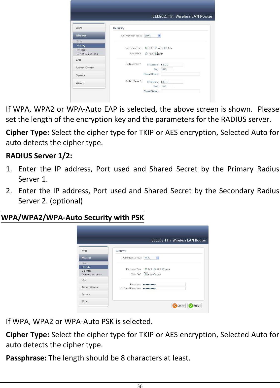 36  If WPA, WPA2 or WPA-Auto EAP is selected, the above screen is shown.  Please set the length of the encryption key and the parameters for the RADIUS server. Cipher Type: Select the cipher type for TKIP or AES encryption, Selected Auto for auto detects the cipher type.  RADIUS Server 1/2: 1. Enter  the  IP  address,  Port  used  and  Shared  Secret  by  the  Primary  Radius Server 1. 2. Enter the IP  address, Port  used and Shared  Secret by the  Secondary Radius Server 2. (optional) WPA/WPA2/WPA-Auto Security with PSK  If WPA, WPA2 or WPA-Auto PSK is selected. Cipher Type: Select the cipher type for TKIP or AES encryption, Selected Auto for auto detects the cipher type.  Passphrase: The length should be 8 characters at least.   