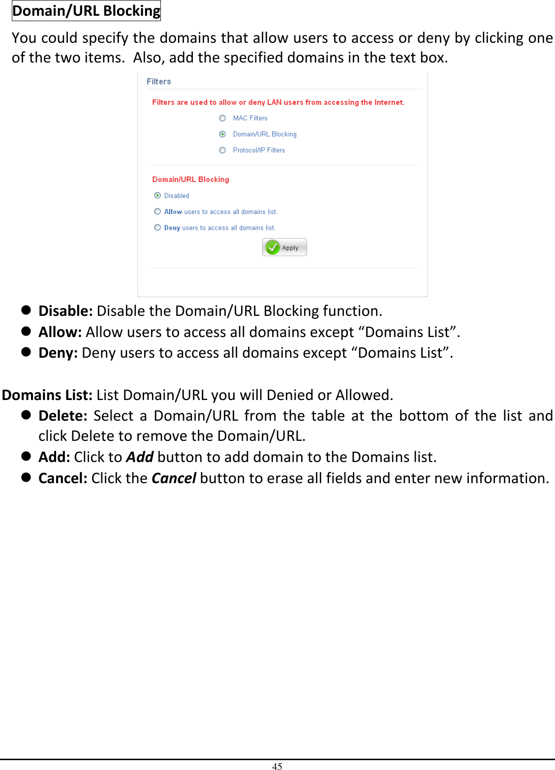 45 Domain/URL Blocking You could specify the domains that allow users to access or deny by clicking one of the two items.  Also, add the specified domains in the text box.   Disable: Disable the Domain/URL Blocking function.  Allow: Allow users to access all domains except “Domains List”.  Deny: Deny users to access all domains except “Domains List”.  Domains List: List Domain/URL you will Denied or Allowed.  Delete:  Select  a  Domain/URL  from  the  table  at  the  bottom  of  the  list  and click Delete to remove the Domain/URL.  Add: Click to Add button to add domain to the Domains list.  Cancel: Click the Cancel button to erase all fields and enter new information. 