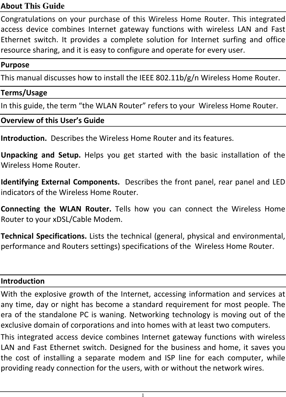 1 About This Guide Congratulations  on  your  purchase  of  this  Wireless  Home  Router.  This  integrated access  device  combines  Internet  gateway  functions  with  wireless  LAN  and  Fast Ethernet  switch.  It  provides  a  complete  solution  for  Internet  surfing  and  office resource sharing, and it is easy to configure and operate for every user. Purpose This manual discusses how to install the IEEE 802.11b/g/n Wireless Home Router.  Terms/Usage In this guide, the term “the WLAN Router” refers to your  Wireless Home Router. Overview of this User’s Guide Introduction.  Describes the Wireless Home Router and its features. Unpacking  and  Setup.  Helps  you  get  started  with  the  basic  installation  of  the  Wireless Home Router. Identifying External Components.  Describes the front panel, rear panel and LED indicators of the Wireless Home Router. Connecting  the  WLAN  Router.  Tells  how  you  can  connect  the  Wireless  Home Router to your xDSL/Cable Modem. Technical Specifications. Lists the technical (general, physical and environmental, performance and Routers settings) specifications of the  Wireless Home Router.  Introduction With the explosive  growth of  the Internet, accessing  information  and services  at any time, day or night has become a standard requirement for most people. The era of  the standalone PC  is waning.  Networking technology  is moving out  of the exclusive domain of corporations and into homes with at least two computers.  This integrated access  device combines Internet gateway functions  with wireless LAN and Fast Ethernet switch. Designed for the business and home, it saves you the  cost  of  installing  a  separate  modem  and  ISP  line  for  each  computer,  while providing ready connection for the users, with or without the network wires. 