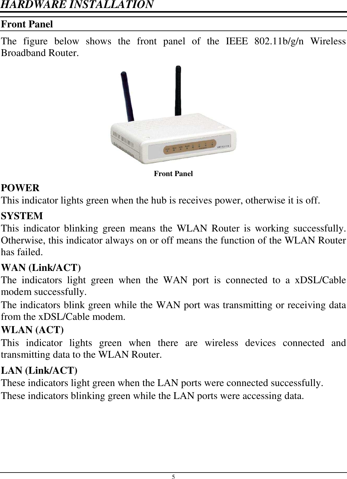  5 HARDWARE INSTALLATION Front Panel The  figure  below  shows  the  front  panel  of  the  IEEE  802.11b/g/n  Wireless Broadband Router.  Front Panel POWER  This indicator lights green when the hub is receives power, otherwise it is off. SYSTEM This  indicator  blinking  green  means  the  WLAN  Router  is  working  successfully. Otherwise, this indicator always on or off means the function of the WLAN Router has failed. WAN (Link/ACT) The  indicators  light  green  when  the  WAN  port  is  connected  to  a  xDSL/Cable modem successfully. The indicators blink green while the WAN port was transmitting or receiving data from the xDSL/Cable modem. WLAN (ACT) This  indicator  lights  green  when  there  are  wireless  devices  connected  and transmitting data to the WLAN Router. LAN (Link/ACT) These indicators light green when the LAN ports were connected successfully. These indicators blinking green while the LAN ports were accessing data.  