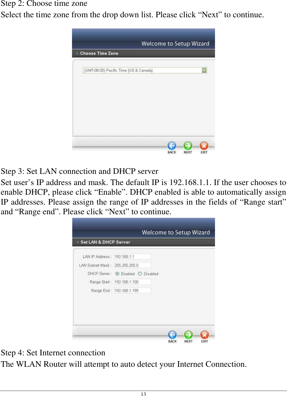  13 Step 2: Choose time zone Select the time zone from the drop down list. Please click “Next” to continue.    Step 3: Set LAN connection and DHCP server Set user’s IP address and mask. The default IP is 192.168.1.1. If the user chooses to enable DHCP, please click “Enable”. DHCP enabled is able to automatically assign IP addresses. Please assign the range of IP addresses in the fields of “Range start” and “Range end”. Please click “Next” to continue.  Step 4: Set Internet connection The WLAN Router will attempt to auto detect your Internet Connection. 