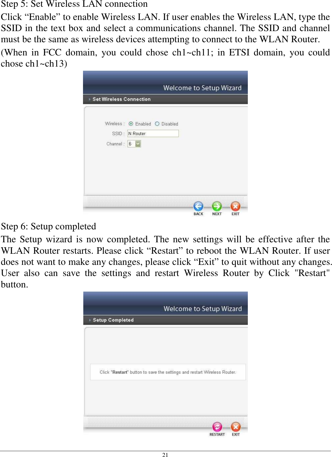  21 Step 5: Set Wireless LAN connection Click “Enable” to enable Wireless LAN. If user enables the Wireless LAN, type the SSID in the text box and select a communications channel. The SSID and channel must be the same as wireless devices attempting to connect to the WLAN Router. (When  in  FCC  domain,  you  could  chose  ch1~ch11;  in  ETSI  domain,  you  could chose ch1~ch13)  Step 6: Setup completed The Setup wizard is now completed. The new settings will be effective after the WLAN Router restarts. Please click “Restart” to reboot the WLAN Router. If user does not want to make any changes, please click “Exit” to quit without any changes. User  also  can  save  the  settings  and  restart  Wireless  Router  by  Click  &quot;Restart&quot; button.  