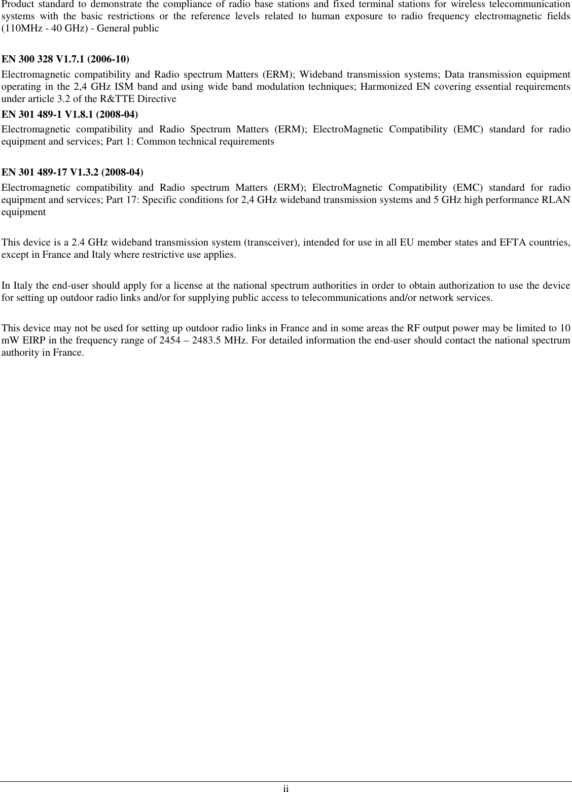  ii Product standard  to demonstrate the compliance of radio base  stations and fixed  terminal stations for  wireless telecommunication systems  with  the  basic  restrictions  or  the  reference  levels  related  to  human  exposure  to  radio  frequency  electromagnetic  fields (110MHz - 40 GHz) - General public  EN 300 328 V1.7.1 (2006-10) Electromagnetic  compatibility  and Radio spectrum Matters (ERM); Wideband transmission systems; Data transmission equipment operating in the 2,4 GHz ISM band and using wide band modulation techniques; Harmonized EN covering essential requirements under article 3.2 of the R&amp;TTE Directive EN 301 489-1 V1.8.1 (2008-04) Electromagnetic  compatibility  and  Radio  Spectrum  Matters  (ERM);  ElectroMagnetic  Compatibility  (EMC)  standard  for  radio equipment and services; Part 1: Common technical requirements  EN 301 489-17 V1.3.2 (2008-04)  Electromagnetic  compatibility  and  Radio  spectrum  Matters  (ERM);  ElectroMagnetic  Compatibility  (EMC)  standard  for  radio equipment and services; Part 17: Specific conditions for 2,4 GHz wideband transmission systems and 5 GHz high performance RLAN equipment  This device is a 2.4 GHz wideband transmission system (transceiver), intended for use in all EU member states and EFTA countries, except in France and Italy where restrictive use applies.  In Italy the end-user should apply for a license at the national spectrum authorities in order to obtain authorization to use the device for setting up outdoor radio links and/or for supplying public access to telecommunications and/or network services.  This device may not be used for setting up outdoor radio links in France and in some areas the RF output power may be limited to 10 mW EIRP in the frequency range of 2454 – 2483.5 MHz. For detailed information the end-user should contact the national spectrum authority in France.                           