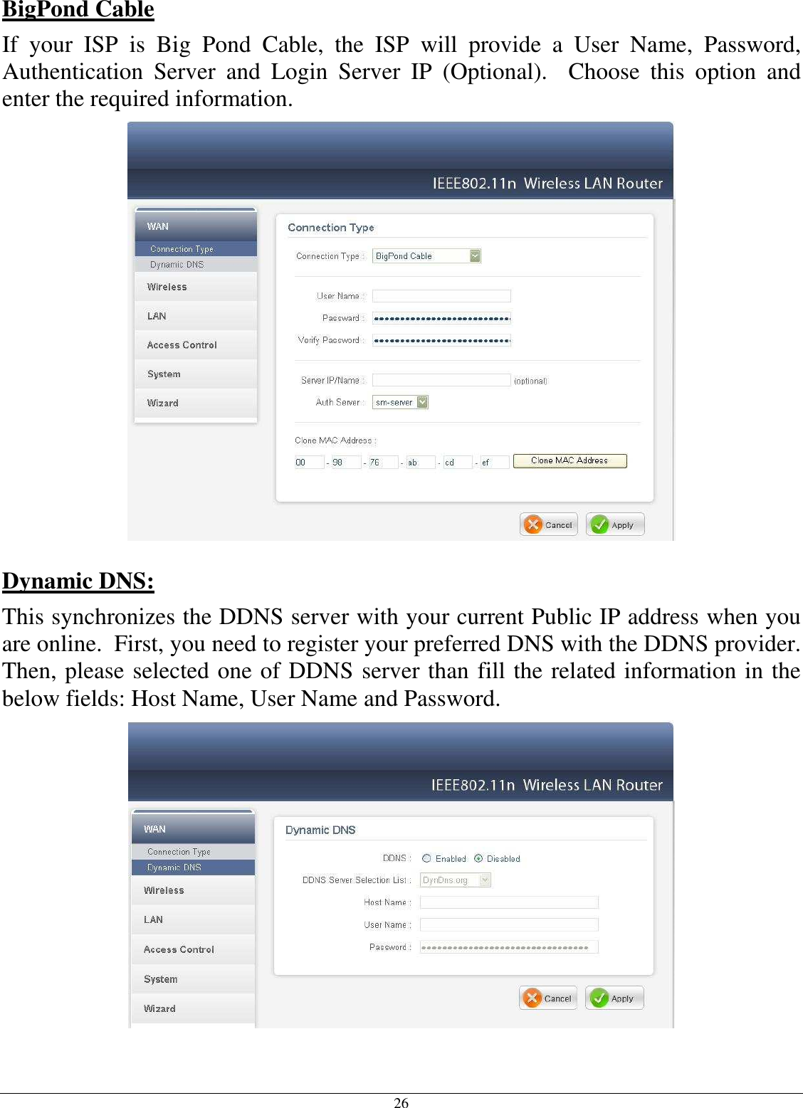  26 BigPond Cable If  your  ISP  is  Big  Pond  Cable,  the  ISP  will  provide  a  User  Name,  Password, Authentication  Server  and  Login  Server  IP  (Optional).    Choose  this  option  and enter the required information.   Dynamic DNS:  This synchronizes the DDNS server with your current Public IP address when you are online.  First, you need to register your preferred DNS with the DDNS provider.  Then, please selected one of DDNS server than fill the related information in the below fields: Host Name, User Name and Password.  