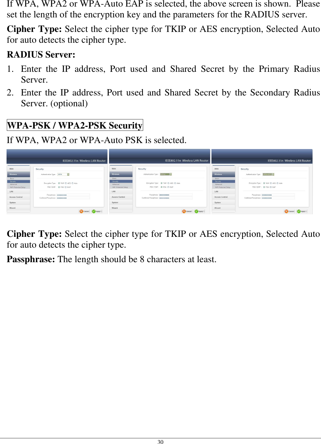  30 If WPA, WPA2 or WPA-Auto EAP is selected, the above screen is shown.  Please set the length of the encryption key and the parameters for the RADIUS server. Cipher Type: Select the cipher type for TKIP or AES encryption, Selected Auto for auto detects the cipher type.  RADIUS Server: 1. Enter  the  IP  address,  Port  used  and  Shared  Secret  by  the  Primary  Radius Server. 2. Enter the IP address, Port used and Shared Secret by the Secondary Radius Server. (optional) WPA-PSK / WPA2-PSK Security If WPA, WPA2 or WPA-Auto PSK is selected.     Cipher Type: Select the cipher type for TKIP or AES encryption, Selected Auto for auto detects the cipher type.  Passphrase: The length should be 8 characters at least.   