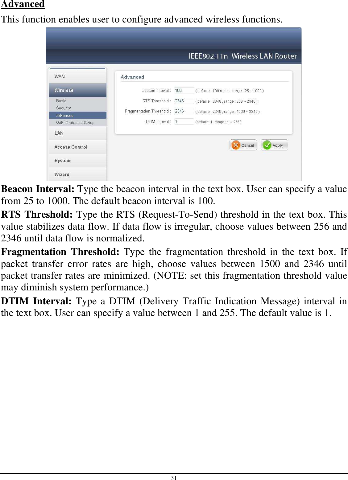  31 Advanced This function enables user to configure advanced wireless functions.  Beacon Interval: Type the beacon interval in the text box. User can specify a value from 25 to 1000. The default beacon interval is 100. RTS Threshold: Type the RTS (Request-To-Send) threshold in the text box. This value stabilizes data flow. If data flow is irregular, choose values between 256 and 2346 until data flow is normalized. Fragmentation  Threshold:  Type  the  fragmentation  threshold  in the  text  box.  If packet  transfer  error  rates  are  high,  choose  values  between  1500  and  2346  until packet transfer rates are minimized. (NOTE: set this fragmentation threshold value may diminish system performance.) DTIM Interval: Type a DTIM (Delivery Traffic Indication Message) interval in the text box. User can specify a value between 1 and 255. The default value is 1.  