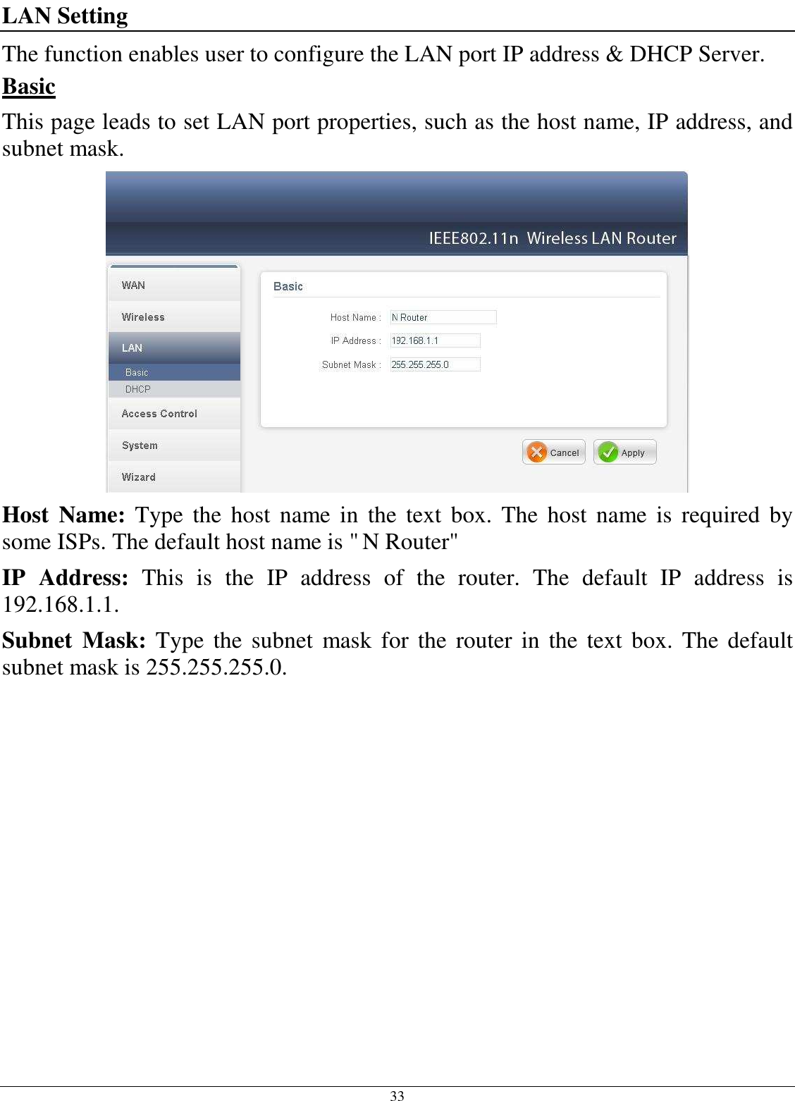  33 LAN Setting The function enables user to configure the LAN port IP address &amp; DHCP Server. Basic This page leads to set LAN port properties, such as the host name, IP address, and subnet mask.  Host  Name:  Type  the  host  name  in  the  text  box.  The  host  name  is  required  by some ISPs. The default host name is &quot; N Router&quot; IP  Address:  This  is  the  IP  address  of  the  router.  The  default  IP  address  is 192.168.1.1. Subnet  Mask:  Type  the  subnet  mask  for the  router  in the  text box. The  default subnet mask is 255.255.255.0.   