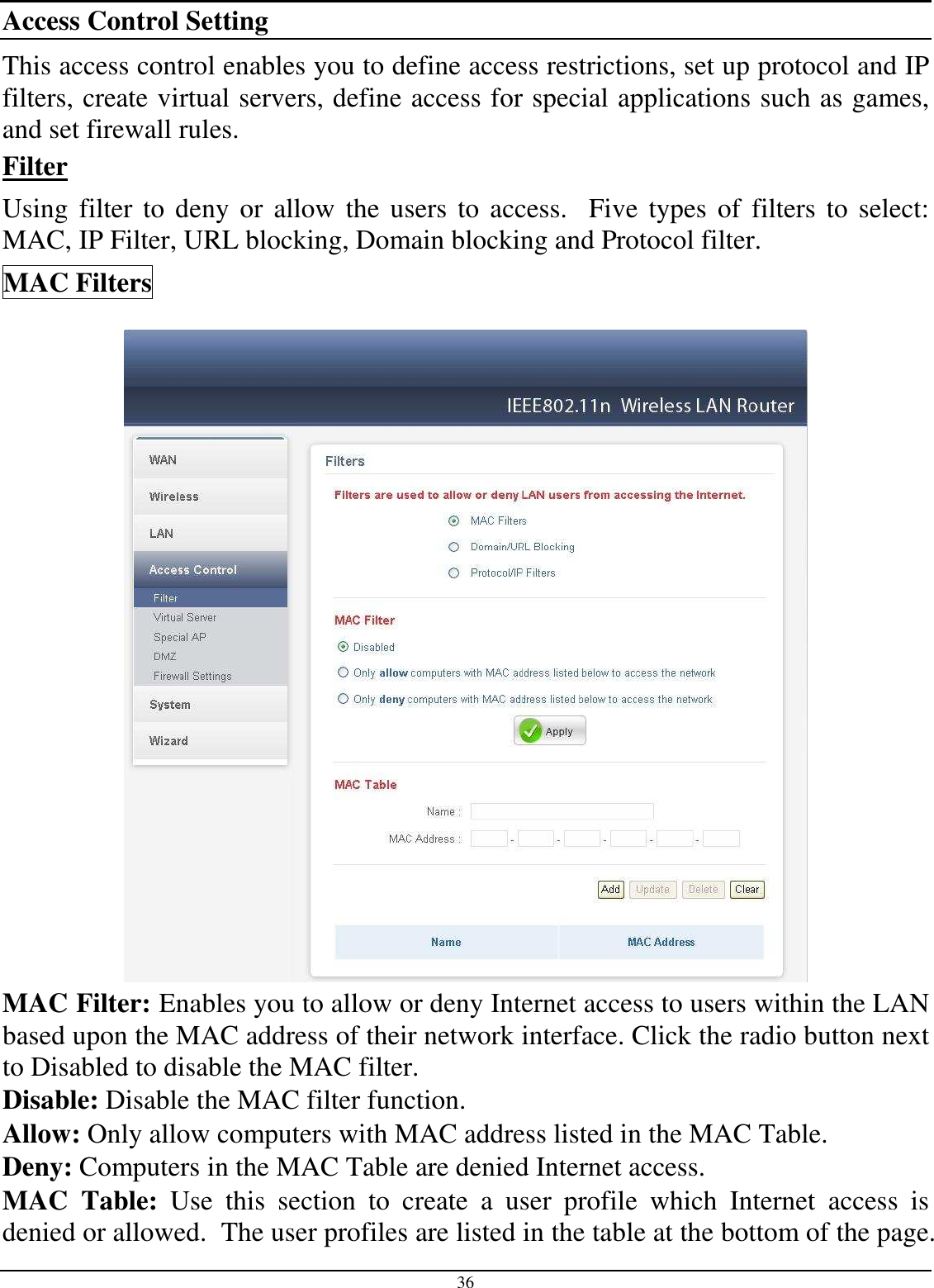  36 Access Control Setting This access control enables you to define access restrictions, set up protocol and IP filters, create virtual servers, define access for special applications such as games, and set firewall rules. Filter Using  filter to deny or allow  the users to access.   Five types of  filters to select: MAC, IP Filter, URL blocking, Domain blocking and Protocol filter. MAC Filters  MAC Filter: Enables you to allow or deny Internet access to users within the LAN based upon the MAC address of their network interface. Click the radio button next to Disabled to disable the MAC filter. Disable: Disable the MAC filter function. Allow: Only allow computers with MAC address listed in the MAC Table. Deny: Computers in the MAC Table are denied Internet access. MAC  Table:  Use  this  section  to  create  a  user  profile  which  Internet  access  is denied or allowed.  The user profiles are listed in the table at the bottom of the page.  