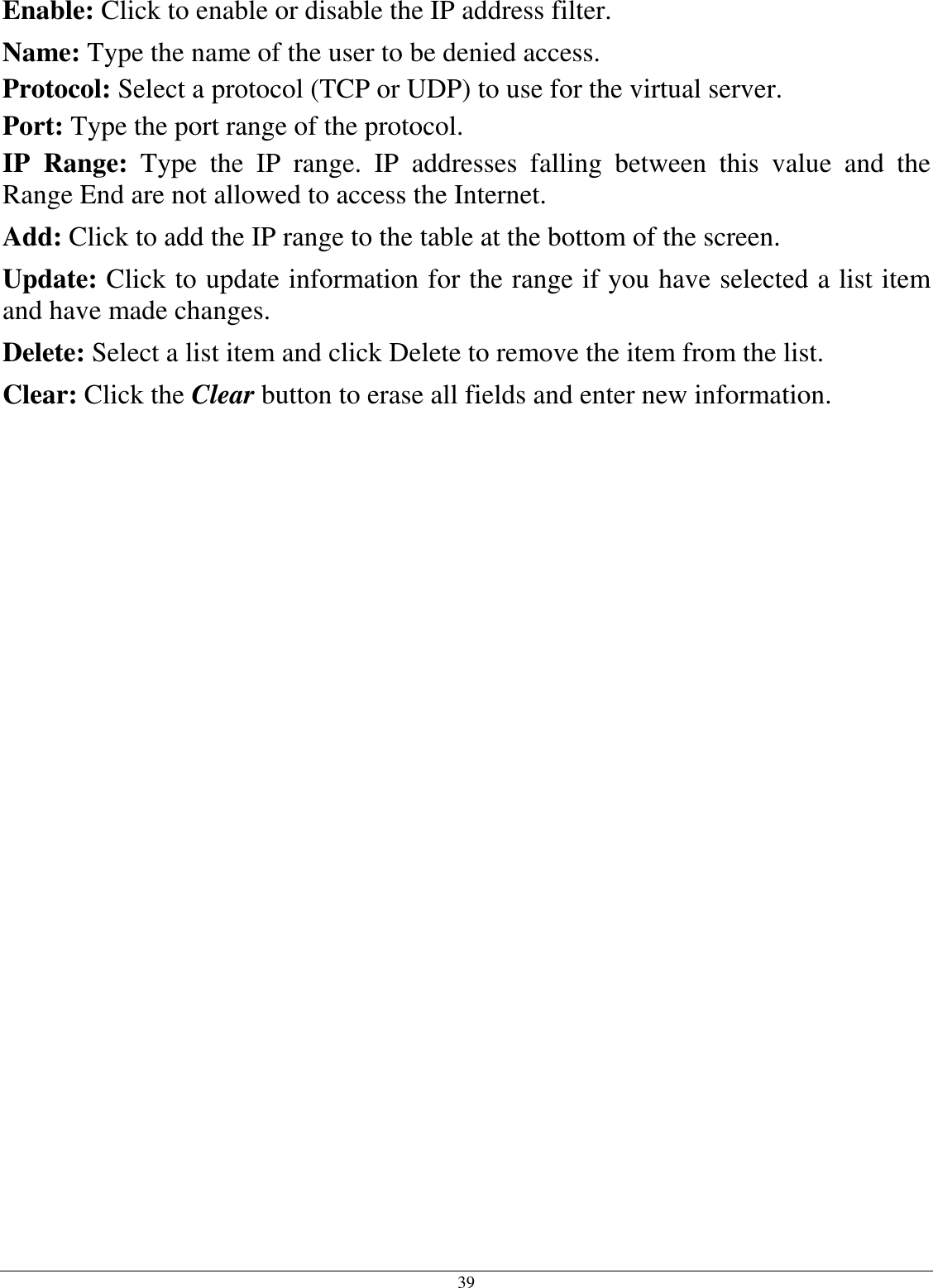  39 Enable: Click to enable or disable the IP address filter. Name: Type the name of the user to be denied access. Protocol: Select a protocol (TCP or UDP) to use for the virtual server. Port: Type the port range of the protocol. IP  Range:  Type  the  IP  range.  IP  addresses  falling  between  this  value  and  the Range End are not allowed to access the Internet. Add: Click to add the IP range to the table at the bottom of the screen. Update: Click to update information for the range if you have selected a list item and have made changes. Delete: Select a list item and click Delete to remove the item from the list. Clear: Click the Clear button to erase all fields and enter new information.   