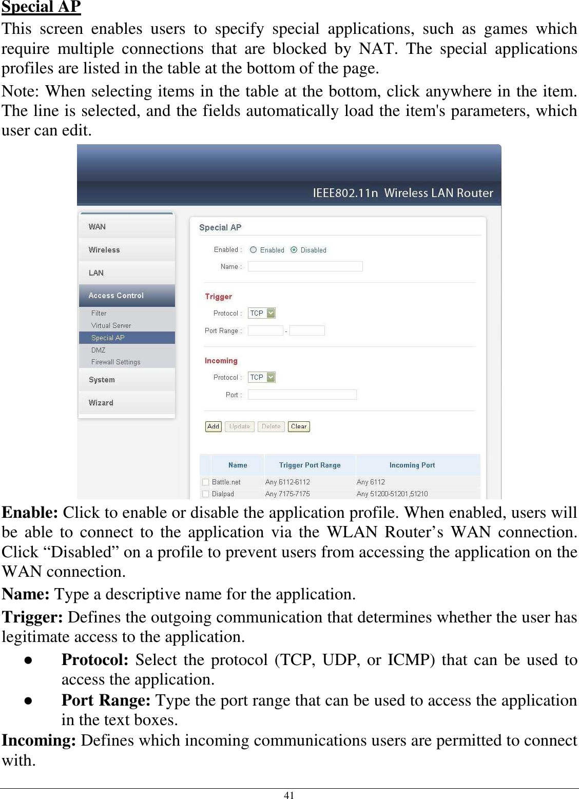  41 Special AP This  screen  enables  users  to  specify  special  applications,  such  as  games  which require  multiple  connections  that  are  blocked  by  NAT.  The  special  applications profiles are listed in the table at the bottom of the page. Note: When selecting items in the table at the bottom, click anywhere in the item. The line is selected, and the fields automatically load the item&apos;s parameters, which user can edit.  Enable: Click to enable or disable the application profile. When enabled, users will be  able to  connect to  the  application  via the  WLAN  Router’s  WAN connection. Click “Disabled” on a profile to prevent users from accessing the application on the WAN connection. Name: Type a descriptive name for the application. Trigger: Defines the outgoing communication that determines whether the user has legitimate access to the application. ●  Protocol: Select the protocol (TCP, UDP, or ICMP) that can be used to access the application. ●  Port Range: Type the port range that can be used to access the application in the text boxes. Incoming: Defines which incoming communications users are permitted to connect with. 