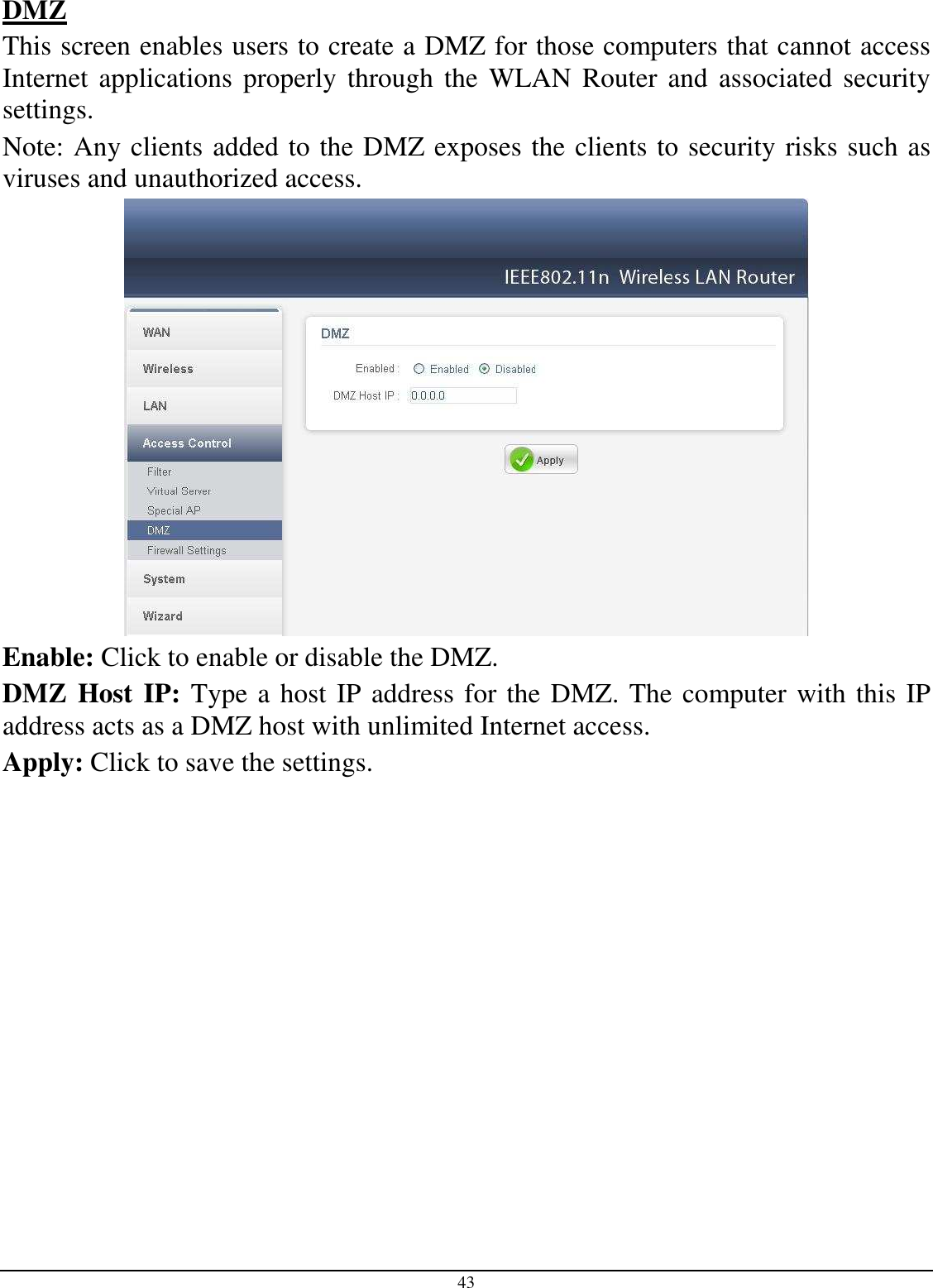  43 DMZ This screen enables users to create a DMZ for those computers that cannot access Internet  applications  properly through  the  WLAN  Router and  associated security settings.  Note: Any clients added to the DMZ exposes the clients to security risks such as viruses and unauthorized access.  Enable: Click to enable or disable the DMZ. DMZ Host IP: Type a host IP address for the DMZ. The computer with this IP address acts as a DMZ host with unlimited Internet access. Apply: Click to save the settings.  