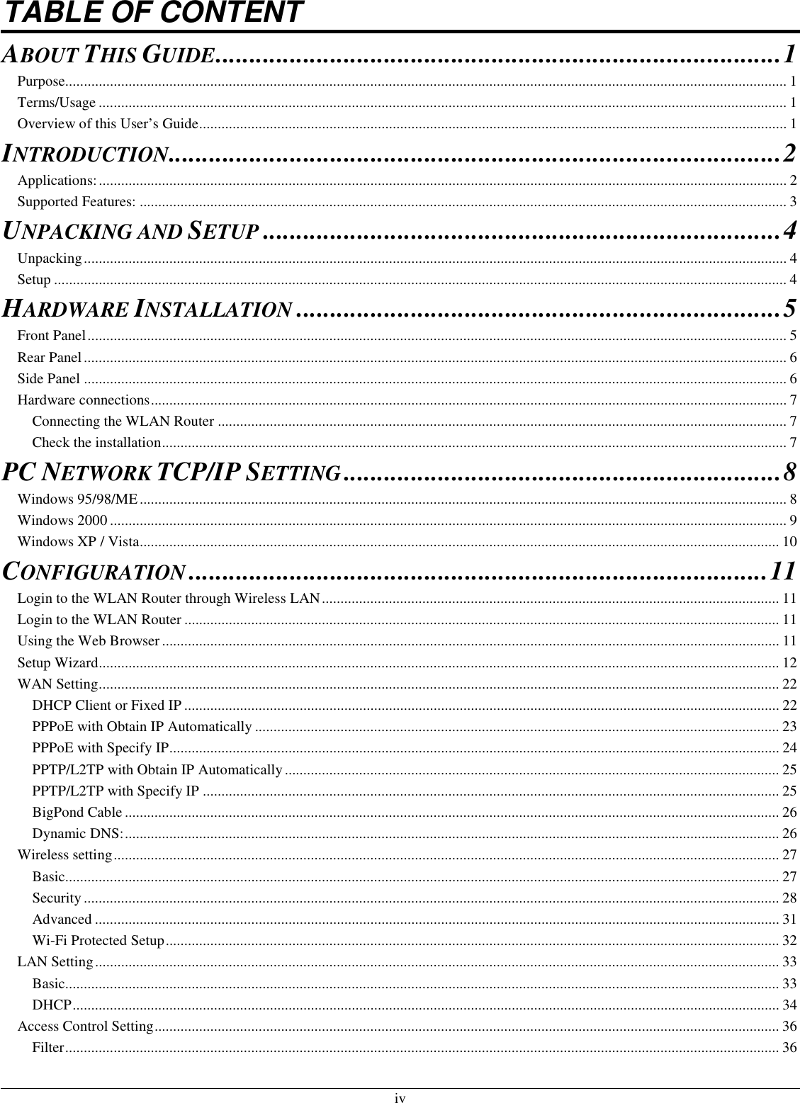  iv TABLE OF CONTENT ABOUT THIS GUIDE....................................................................................1 Purpose.................................................................................................................................................................................................. 1 Terms/Usage ......................................................................................................................................................................................... 1 Overview of this User’s Guide.............................................................................................................................................................. 1 INTRODUCTION...........................................................................................2 Applications:......................................................................................................................................................................................... 2 Supported Features: .............................................................................................................................................................................. 3 UNPACKING AND SETUP.............................................................................4 Unpacking............................................................................................................................................................................................. 4 Setup ..................................................................................................................................................................................................... 4 HARDWARE INSTALLATION........................................................................5 Front Panel............................................................................................................................................................................................ 5 Rear Panel............................................................................................................................................................................................. 6 Side Panel ............................................................................................................................................................................................. 6 Hardware connections........................................................................................................................................................................... 7 Connecting the WLAN Router ......................................................................................................................................................... 7 Check the installation........................................................................................................................................................................ 7 PC NETWORK TCP/IP SETTING.................................................................8 Windows 95/98/ME.............................................................................................................................................................................. 8 Windows 2000 ...................................................................................................................................................................................... 9 Windows XP / Vista............................................................................................................................................................................ 10 CONFIGURATION......................................................................................11 Login to the WLAN Router through Wireless LAN........................................................................................................................... 11 Login to the WLAN Router ................................................................................................................................................................ 11 Using the Web Browser...................................................................................................................................................................... 11 Setup Wizard....................................................................................................................................................................................... 12 WAN Setting....................................................................................................................................................................................... 22 DHCP Client or Fixed IP ................................................................................................................................................................ 22 PPPoE with Obtain IP Automatically ............................................................................................................................................. 23 PPPoE with Specify IP.................................................................................................................................................................... 24 PPTP/L2TP with Obtain IP Automatically..................................................................................................................................... 25 PPTP/L2TP with Specify IP ........................................................................................................................................................... 25 BigPond Cable ................................................................................................................................................................................ 26 Dynamic DNS:................................................................................................................................................................................ 26 Wireless setting................................................................................................................................................................................... 27 Basic................................................................................................................................................................................................ 27 Security........................................................................................................................................................................................... 28 Advanced ........................................................................................................................................................................................ 31 Wi-Fi Protected Setup..................................................................................................................................................................... 32 LAN Setting........................................................................................................................................................................................ 33 Basic................................................................................................................................................................................................ 33 DHCP.............................................................................................................................................................................................. 34 Access Control Setting........................................................................................................................................................................ 36 Filter................................................................................................................................................................................................ 36 