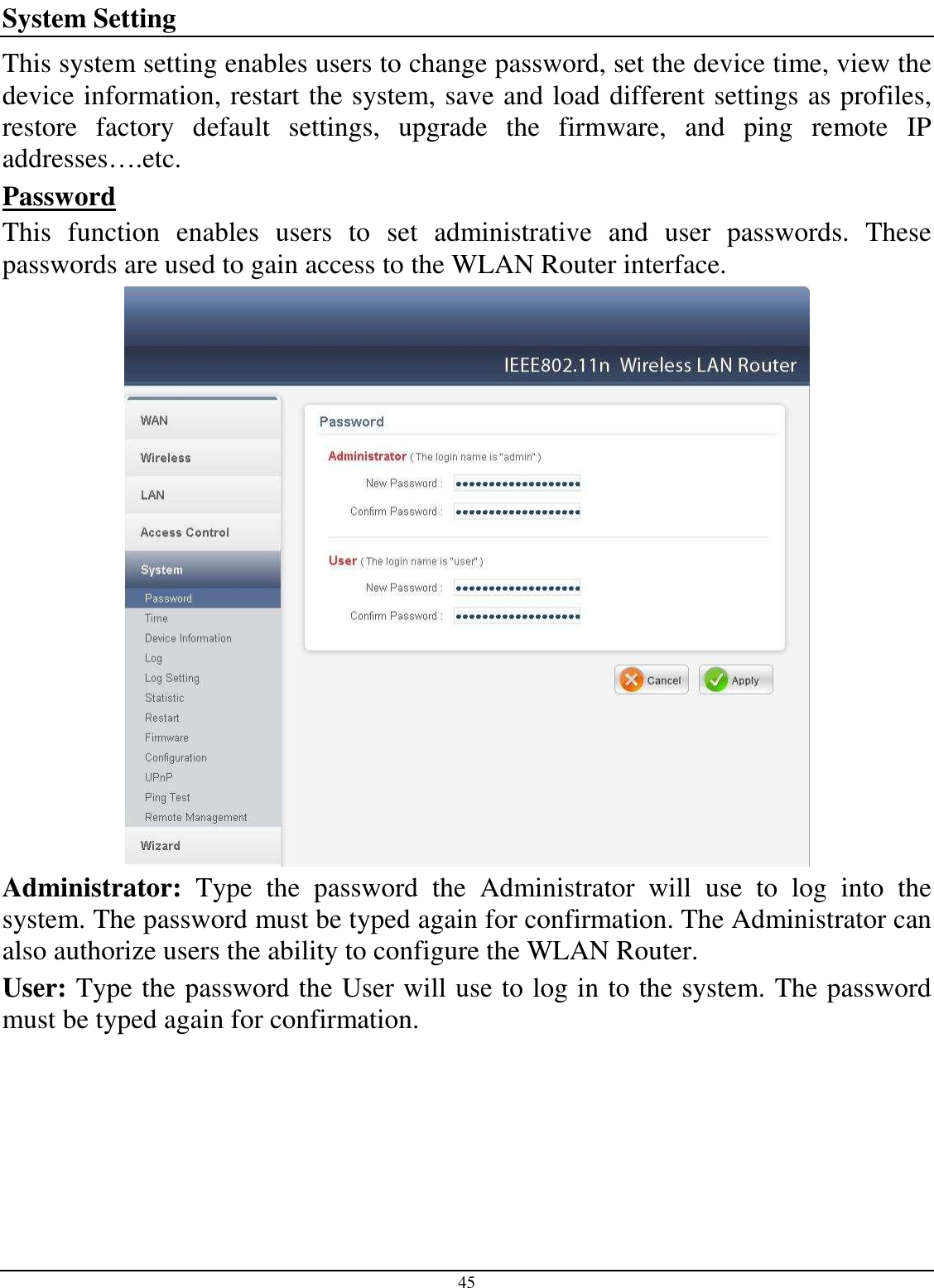  45 System Setting This system setting enables users to change password, set the device time, view the device information, restart the system, save and load different settings as profiles, restore  factory  default  settings,  upgrade  the  firmware,  and  ping  remote  IP addresses….etc. Password This  function  enables  users  to  set  administrative  and  user  passwords.  These passwords are used to gain access to the WLAN Router interface.  Administrator:  Type  the  password  the  Administrator  will  use  to  log  into  the system. The password must be typed again for confirmation. The Administrator can also authorize users the ability to configure the WLAN Router. User: Type the password the User will use to log in to the system. The password must be typed again for confirmation.  