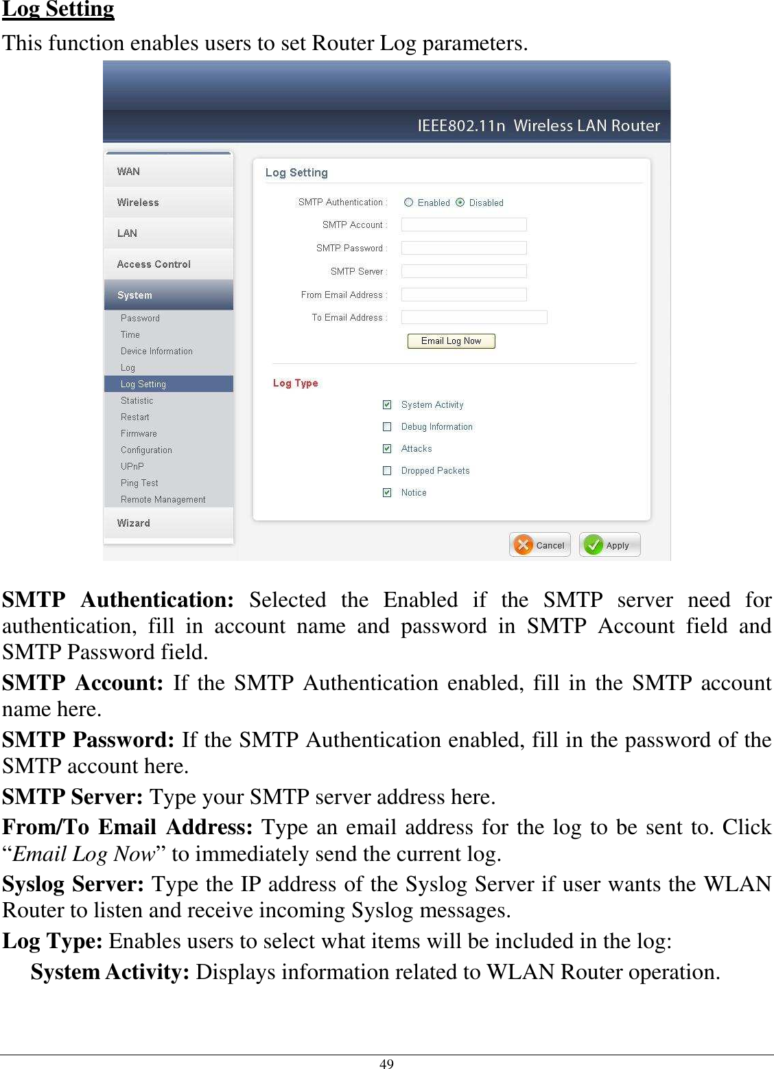  49 Log Setting This function enables users to set Router Log parameters.   SMTP  Authentication:  Selected  the  Enabled  if  the  SMTP  server  need  for authentication,  fill  in  account  name  and  password  in  SMTP  Account  field  and SMTP Password field. SMTP  Account:  If the SMTP Authentication enabled, fill in the SMTP account name here. SMTP Password: If the SMTP Authentication enabled, fill in the password of the SMTP account here. SMTP Server: Type your SMTP server address here. From/To Email Address: Type an email address for the log to be sent to. Click “Email Log Now” to immediately send the current log. Syslog Server: Type the IP address of the Syslog Server if user wants the WLAN Router to listen and receive incoming Syslog messages. Log Type: Enables users to select what items will be included in the log: System Activity: Displays information related to WLAN Router operation. 