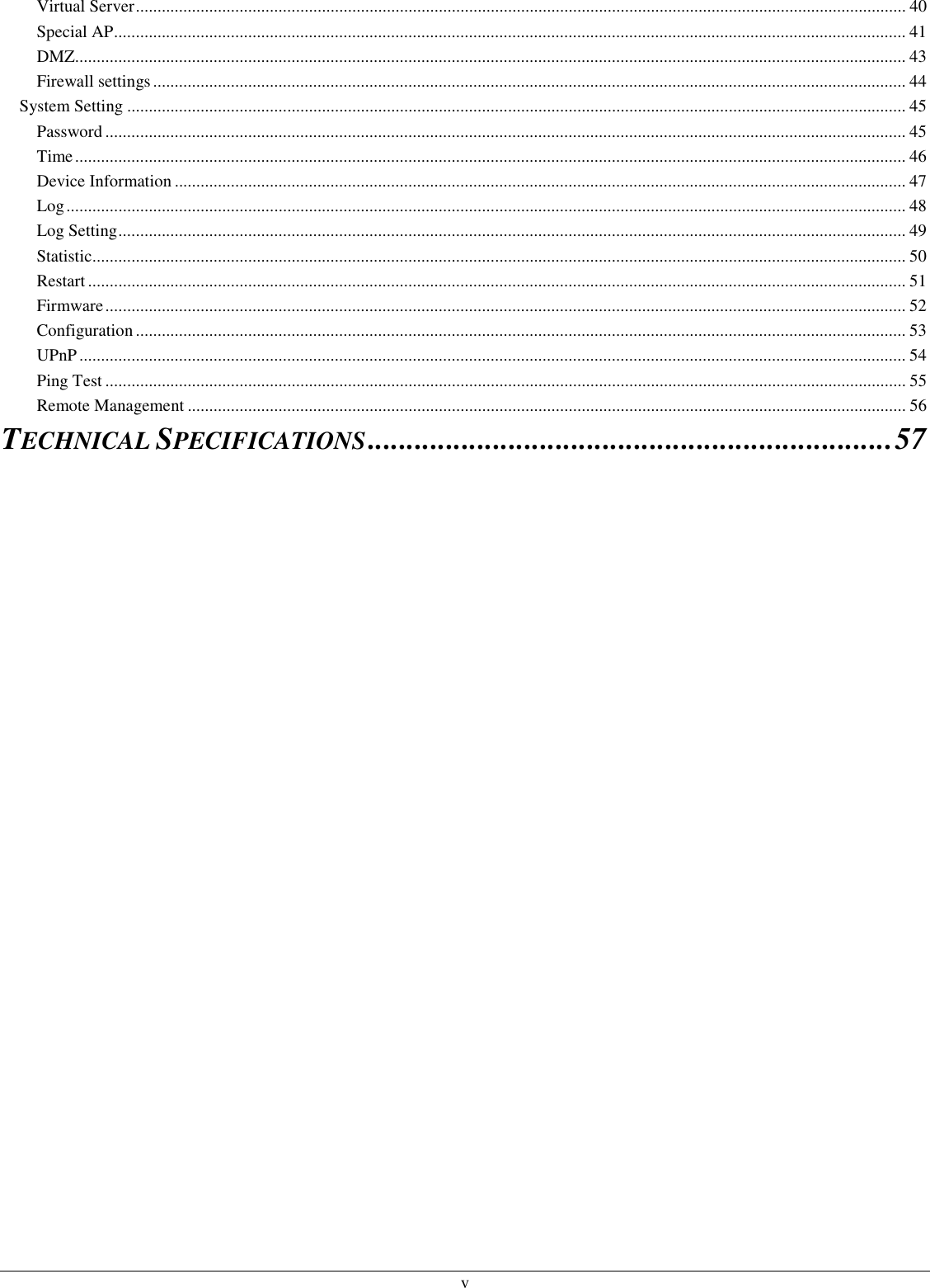  v Virtual Server.................................................................................................................................................................................. 40 Special AP....................................................................................................................................................................................... 41 DMZ................................................................................................................................................................................................ 43 Firewall settings.............................................................................................................................................................................. 44 System Setting .................................................................................................................................................................................... 45 Password ......................................................................................................................................................................................... 45 Time................................................................................................................................................................................................ 46 Device Information ......................................................................................................................................................................... 47 Log.................................................................................................................................................................................................. 48 Log Setting...................................................................................................................................................................................... 49 Statistic............................................................................................................................................................................................ 50 Restart ............................................................................................................................................................................................. 51 Firmware......................................................................................................................................................................................... 52 Configuration.................................................................................................................................................................................. 53 UPnP............................................................................................................................................................................................... 54 Ping Test ......................................................................................................................................................................................... 55 Remote Management ...................................................................................................................................................................... 56 TECHNICAL SPECIFICATIONS...................................................................57  