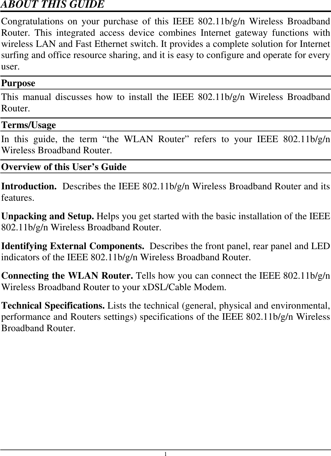  1 ABOUT THIS GUIDE Congratulations  on  your  purchase  of  this  IEEE  802.11b/g/n  Wireless  Broadband Router.  This  integrated  access  device  combines  Internet  gateway  functions  with wireless LAN and Fast Ethernet switch. It provides a complete solution for Internet surfing and office resource sharing, and it is easy to configure and operate for every user. Purpose This  manual  discusses  how  to  install  the  IEEE  802.11b/g/n  Wireless  Broadband Router.  Terms/Usage In  this  guide,  the  term  “the  WLAN  Router”  refers  to  your  IEEE  802.11b/g/n Wireless Broadband Router. Overview of this User’s Guide Introduction.  Describes the IEEE 802.11b/g/n Wireless Broadband Router and its features. Unpacking and Setup. Helps you get started with the basic installation of the IEEE 802.11b/g/n Wireless Broadband Router. Identifying External Components.  Describes the front panel, rear panel and LED indicators of the IEEE 802.11b/g/n Wireless Broadband Router. Connecting the WLAN Router. Tells how you can connect the IEEE 802.11b/g/n Wireless Broadband Router to your xDSL/Cable Modem. Technical Specifications. Lists the technical (general, physical and environmental, performance and Routers settings) specifications of the IEEE 802.11b/g/n Wireless Broadband Router.  