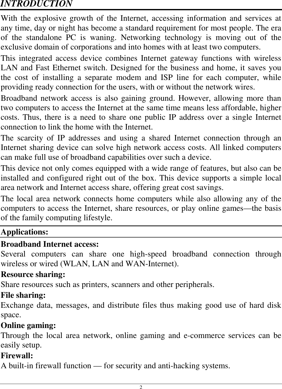  2 INTRODUCTION With the  explosive  growth  of  the  Internet,  accessing  information  and  services  at any time, day or night has become a standard requirement for most people. The era of  the  standalone  PC  is  waning.  Networking  technology  is  moving  out  of  the exclusive domain of corporations and into homes with at least two computers.  This  integrated  access  device  combines  Internet  gateway  functions  with  wireless LAN and Fast Ethernet switch. Designed for the business and home, it saves you the  cost  of  installing  a  separate  modem  and  ISP  line  for  each  computer,  while providing ready connection for the users, with or without the network wires. Broadband network access  is  also gaining  ground. However, allowing more than two computers to access the Internet at the same time means less affordable, higher costs. Thus, there is a need to share one public IP address over a single Internet connection to link the home with the Internet.  The  scarcity  of  IP  addresses  and  using  a  shared  Internet  connection  through  an Internet sharing device can solve high network access costs. All linked computers can make full use of broadband capabilities over such a device.  This device not only comes equipped with a wide range of features, but also can be installed and configured right out of the box. This device supports a simple local area network and Internet access share, offering great cost savings.  The local area network connects home computers while also allowing any of the computers to access the Internet, share resources, or play online games—the basis of the family computing lifestyle. Applications: Broadband Internet access:  Several  computers  can  share  one  high-speed  broadband  connection  through wireless or wired (WLAN, LAN and WAN-Internet). Resource sharing:  Share resources such as printers, scanners and other peripherals. File sharing:  Exchange data, messages, and distribute files thus making good use of hard disk space. Online gaming:  Through the  local  area  network,  online  gaming and  e-commerce  services  can  be easily setup. Firewall:  A built-in firewall function — for security and anti-hacking systems. 