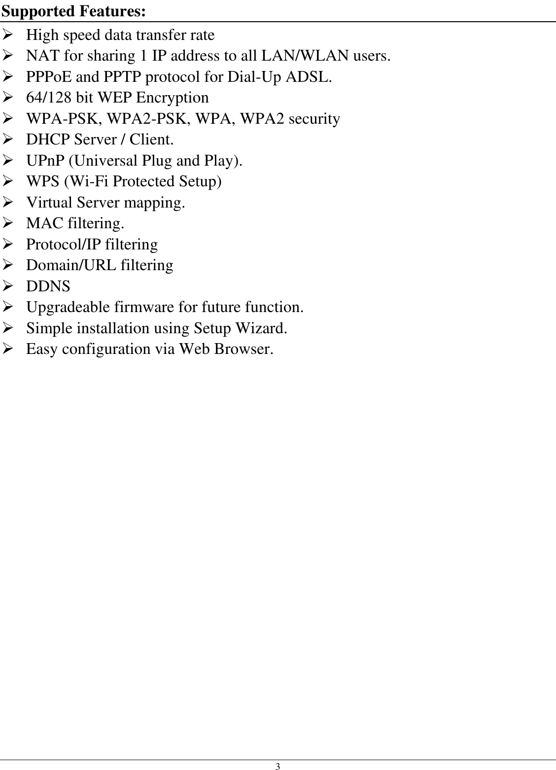  3 Supported Features:  High speed data transfer rate  NAT for sharing 1 IP address to all LAN/WLAN users.  PPPoE and PPTP protocol for Dial-Up ADSL.  64/128 bit WEP Encryption  WPA-PSK, WPA2-PSK, WPA, WPA2 security  DHCP Server / Client.  UPnP (Universal Plug and Play).  WPS (Wi-Fi Protected Setup)  Virtual Server mapping.  MAC filtering.  Protocol/IP filtering  Domain/URL filtering  DDNS  Upgradeable firmware for future function.  Simple installation using Setup Wizard.  Easy configuration via Web Browser. 