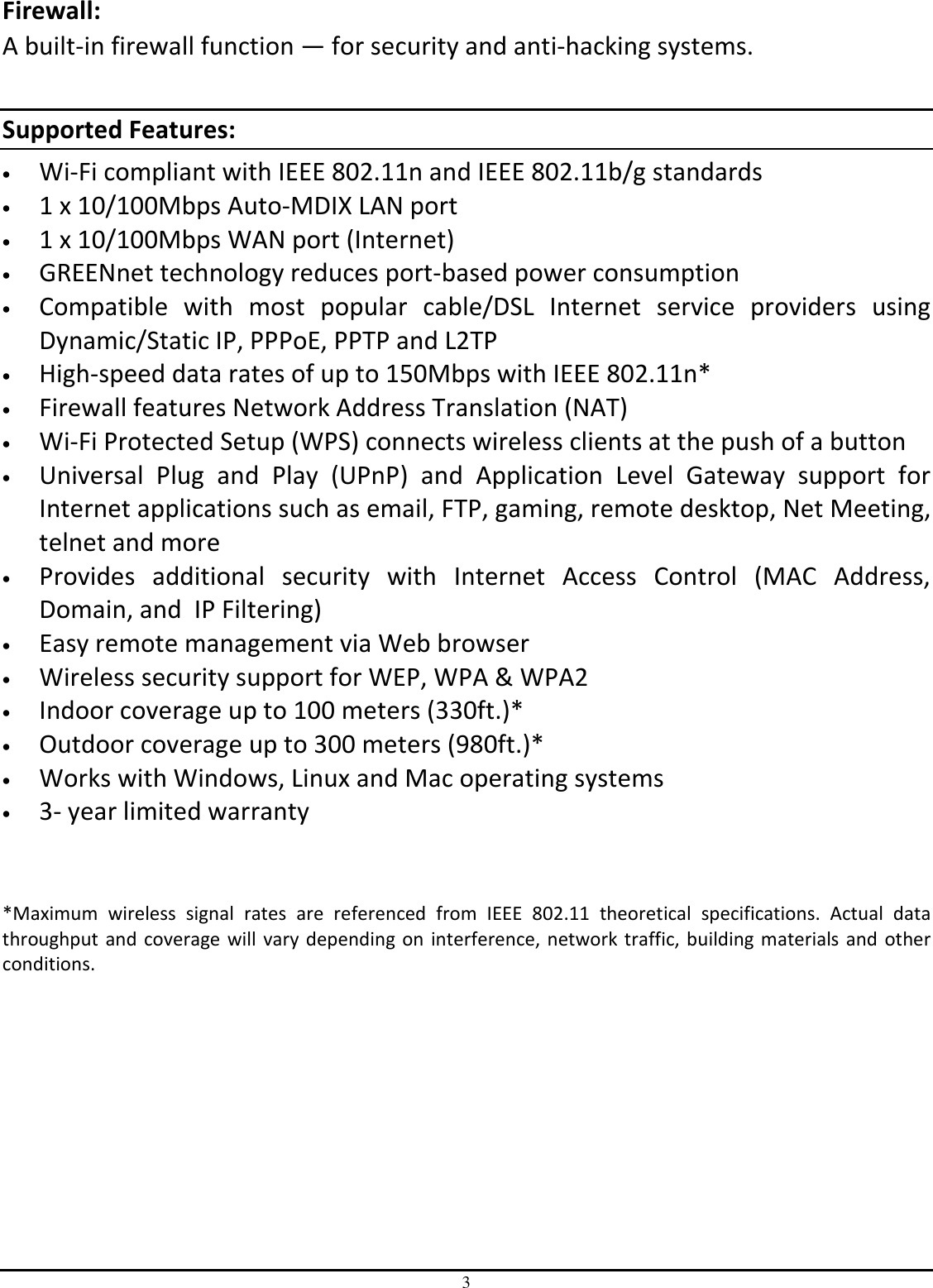 3 Firewall:  A built-in firewall function — for security and anti-hacking systems.  Supported Features: • Wi-Fi compliant with IEEE 802.11n and IEEE 802.11b/g standards • 1 x 10/100Mbps Auto-MDIX LAN port • 1 x 10/100Mbps WAN port (Internet) • GREENnet technology reduces port-based power consumption • Compatible  with  most  popular  cable/DSL  Internet  service  providers  using Dynamic/Static IP, PPPoE, PPTP and L2TP • High-speed data rates of up to 150Mbps with IEEE 802.11n* • Firewall features Network Address Translation (NAT) • Wi-Fi Protected Setup (WPS) connects wireless clients at the push of a button • Universal  Plug  and  Play  (UPnP)  and  Application  Level  Gateway  support  for Internet applications such as email, FTP, gaming, remote desktop, Net Meeting, telnet and more • Provides  additional  security  with  Internet  Access  Control  (MAC  Address, Domain, and  IP Filtering) • Easy remote management via Web browser  • Wireless security support for WEP, WPA &amp; WPA2 • Indoor coverage up to 100 meters (330ft.)*  • Outdoor coverage up to 300 meters (980ft.)* • Works with Windows, Linux and Mac operating systems • 3- year limited warranty   *Maximum  wireless  signal  rates  are  referenced  from  IEEE  802.11  theoretical  specifications.  Actual  data throughput and coverage will vary depending on interference, network traffic, building materials and  other conditions.    