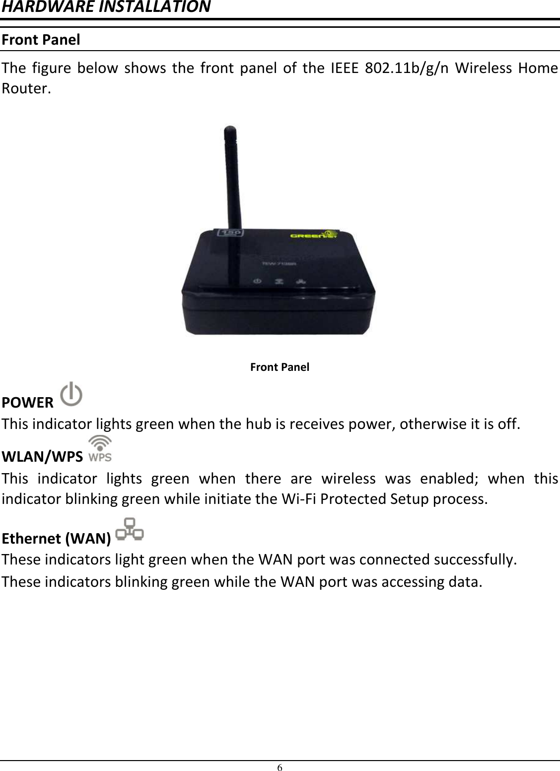 6 HARDWARE INSTALLATION Front Panel The figure below  shows the front panel  of the IEEE  802.11b/g/n Wireless Home Router.  Front Panel POWER   This indicator lights green when the hub is receives power, otherwise it is off. WLAN/WPS   This  indicator  lights  green  when  there  are  wireless  was  enabled;  when  this indicator blinking green while initiate the Wi-Fi Protected Setup process. Ethernet (WAN)   These indicators light green when the WAN port was connected successfully. These indicators blinking green while the WAN port was accessing data. 