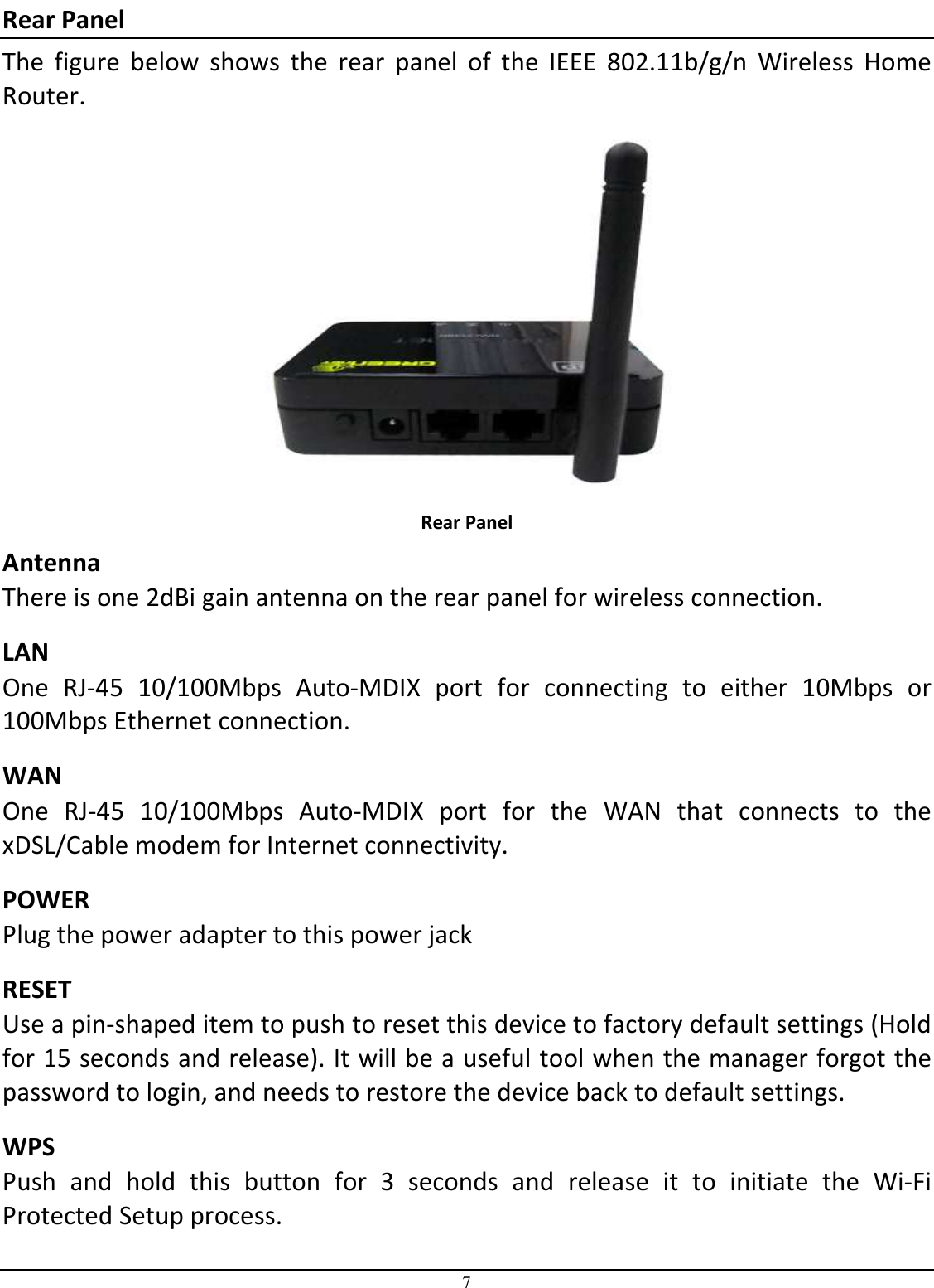 7 Rear Panel The  figure  below  shows  the  rear  panel  of  the  IEEE  802.11b/g/n  Wireless  Home Router.  Rear Panel Antenna There is one 2dBi gain antenna on the rear panel for wireless connection. LAN One  RJ-45  10/100Mbps  Auto-MDIX  port  for  connecting  to  either  10Mbps  or 100Mbps Ethernet connection. WAN One  RJ-45  10/100Mbps  Auto-MDIX  port  for  the  WAN  that  connects  to  the xDSL/Cable modem for Internet connectivity. POWER Plug the power adapter to this power jack RESET Use a pin-shaped item to push to reset this device to factory default settings (Hold for 15 seconds and release). It will be a useful tool when the manager forgot the password to login, and needs to restore the device back to default settings.  WPS  Push  and  hold  this  button  for  3  seconds  and  release  it  to  initiate  the  Wi-Fi Protected Setup process. 