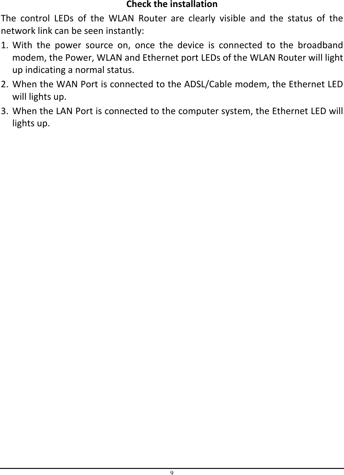 9 Check the installation The  control  LEDs  of  the  WLAN  Router  are  clearly  visible  and  the  status  of  the network link can be seen instantly: 1. With  the  power  source  on,  once  the  device  is  connected  to  the  broadband modem, the Power, WLAN and Ethernet port LEDs of the WLAN Router will light up indicating a normal status. 2. When the WAN Port is connected to the ADSL/Cable modem, the Ethernet LED will lights up. 3. When the LAN Port is connected to the computer system, the Ethernet LED will lights up. 