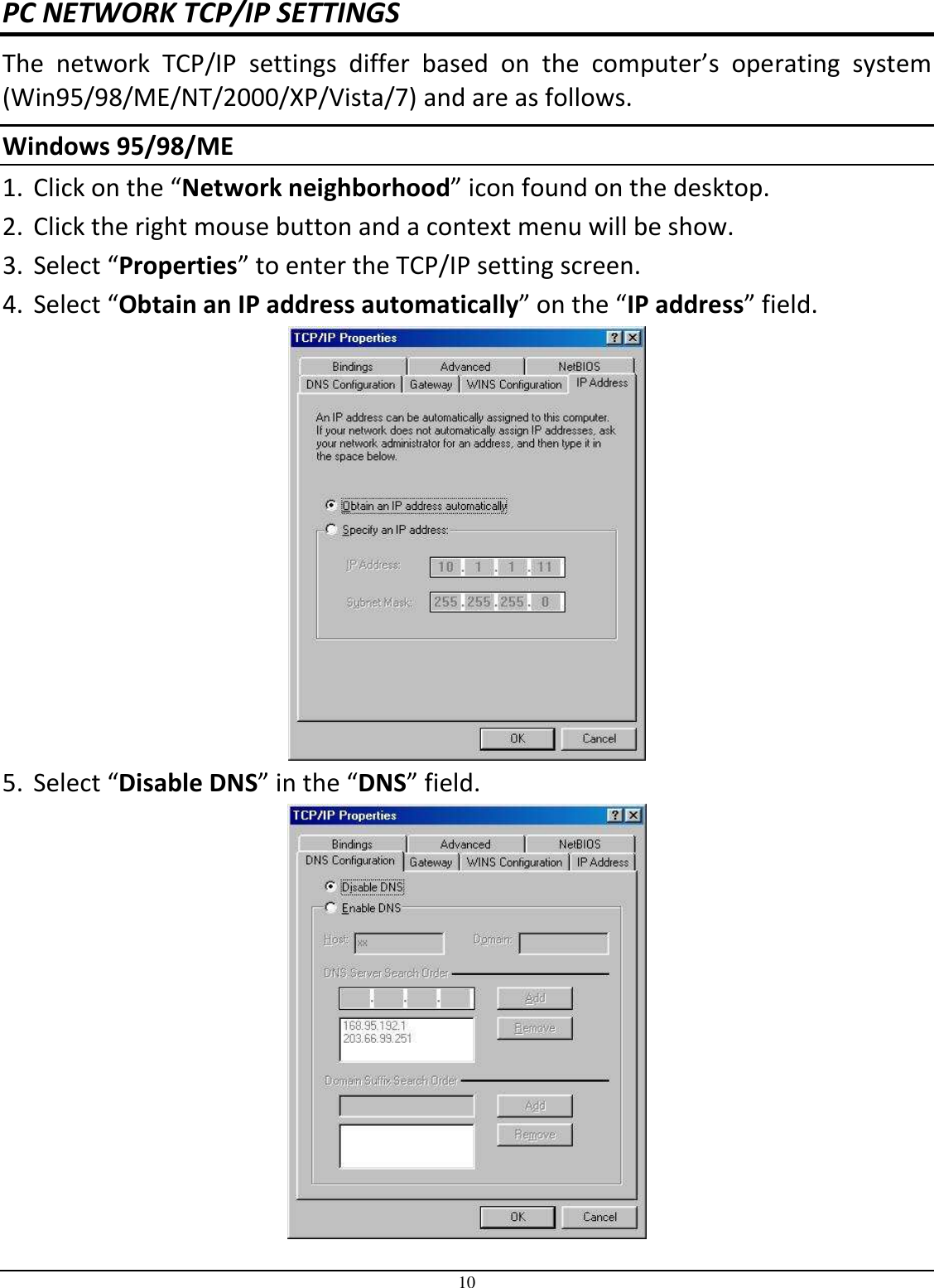 10 PC NETWORK TCP/IP SETTINGS The  network  TCP/IP  settings  differ  based  on  the  computer’s  operating  system (Win95/98/ME/NT/2000/XP/Vista/7) and are as follows. Windows 95/98/ME   1. Click on the “Network neighborhood” icon found on the desktop.  2. Click the right mouse button and a context menu will be show.  3. Select “Properties” to enter the TCP/IP setting screen.  4. Select “Obtain an IP address automatically” on the “IP address” field.  5. Select “Disable DNS” in the “DNS” field.  