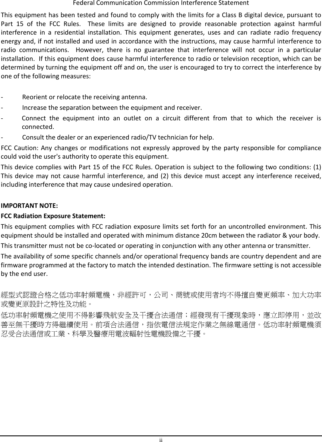 ii Federal Communication Commission Interference Statement This equipment has been tested and found to comply with the limits for a Class B digital device, pursuant to Part  15  of  the  FCC  Rules.    These  limits  are  designed  to  provide  reasonable  protection  against  harmful interference  in  a  residential  installation.  This  equipment  generates,  uses  and  can  radiate  radio  frequency energy and, if not installed and used in accordance with the instructions, may cause harmful interference to radio  communications.    However,  there  is  no  guarantee  that  interference  will  not  occur  in  a  particular installation.  If this equipment does cause harmful interference to radio or television reception, which can be determined by turning the equipment off and on, the user is encouraged to try to correct the interference by one of the following measures:  -  Reorient or relocate the receiving antenna. -  Increase the separation between the equipment and receiver. -  Connect  the  equipment  into  an  outlet  on  a  circuit  different  from  that  to  which  the  receiver  is connected. -  Consult the dealer or an experienced radio/TV technician for help. FCC Caution: Any changes or modifications not expressly approved by the party responsible for compliance could void the user&apos;s authority to operate this equipment. This device complies with Part 15 of the FCC Rules. Operation is subject to the following two conditions: (1) This device  may not cause harmful interference, and (2) this device must accept any interference received, including interference that may cause undesired operation.  IMPORTANT NOTE: FCC Radiation Exposure Statement: This equipment complies with FCC radiation exposure limits set forth for an uncontrolled environment. This equipment should be installed and operated with minimum distance 20cm between the radiator &amp; your body. This transmitter must not be co-located or operating in conjunction with any other antenna or transmitter. The availability of some specific channels and/or operational frequency bands are country dependent and are firmware programmed at the factory to match the intended destination. The firmware setting is not accessible by the end user.  經型式認證合格之低功率射頻電機，非經許可，公司、商號或使用者均不得擅自變更頻率、加大功率或變更原設計之特性及功能。 低功率射頻電機之使用不得影響飛航安全及干擾合法通信；經發現有干擾現象時，應立即停用，並改善至無干擾時方得繼續使用。前項合法通信，指依電信法規定作業之無線電通信。低功率射頻電機須忍受合法通信或工業、科學及醫療用電波輻射性電機設備之干擾。         