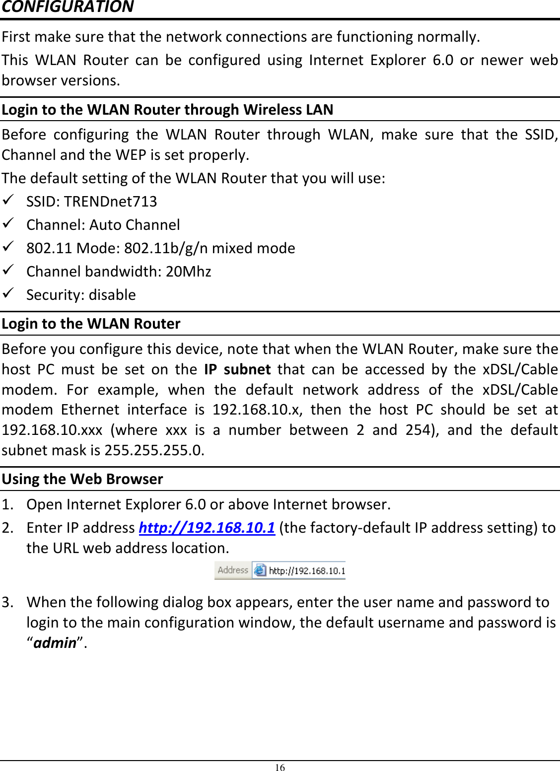 16 CONFIGURATION First make sure that the network connections are functioning normally.  This  WLAN  Router  can  be  configured  using  Internet  Explorer  6.0  or  newer  web browser versions. Login to the WLAN Router through Wireless LAN Before  configuring  the  WLAN  Router  through  WLAN,  make  sure  that  the  SSID, Channel and the WEP is set properly. The default setting of the WLAN Router that you will use:  SSID: TRENDnet713  Channel: Auto Channel   802.11 Mode: 802.11b/g/n mixed mode  Channel bandwidth: 20Mhz  Security: disable Login to the WLAN Router Before you configure this device, note that when the WLAN Router, make sure the host  PC  must  be  set  on  the  IP  subnet  that  can  be  accessed  by  the  xDSL/Cable modem.  For  example,  when  the  default  network  address  of  the  xDSL/Cable modem  Ethernet  interface  is  192.168.10.x,  then  the  host  PC  should  be  set  at 192.168.10.xxx  (where  xxx  is  a  number  between  2  and  254),  and  the  default subnet mask is 255.255.255.0. Using the Web Browser 1. Open Internet Explorer 6.0 or above Internet browser. 2. Enter IP address http://192.168.10.1 (the factory-default IP address setting) to the URL web address location.  3. When the following dialog box appears, enter the user name and password to login to the main configuration window, the default username and password is “admin”. 