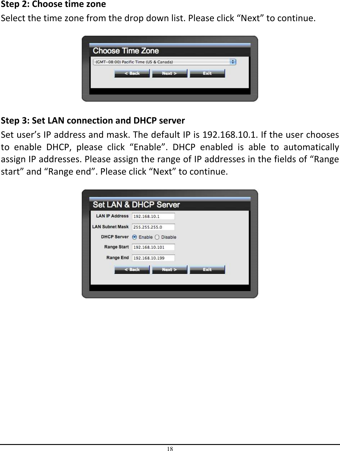 18   Step 2: Choose time zone Select the time zone from the drop down list. Please click “Next” to continue.    Step 3: Set LAN connection and DHCP server Set user’s IP address and mask. The default IP is 192.168.10.1. If the user chooses to  enable  DHCP,  please  click  “Enable”.  DHCP  enabled  is  able  to  automatically assign IP addresses. Please assign the range of IP addresses in the fields of “Range start” and “Range end”. Please click “Next” to continue.   