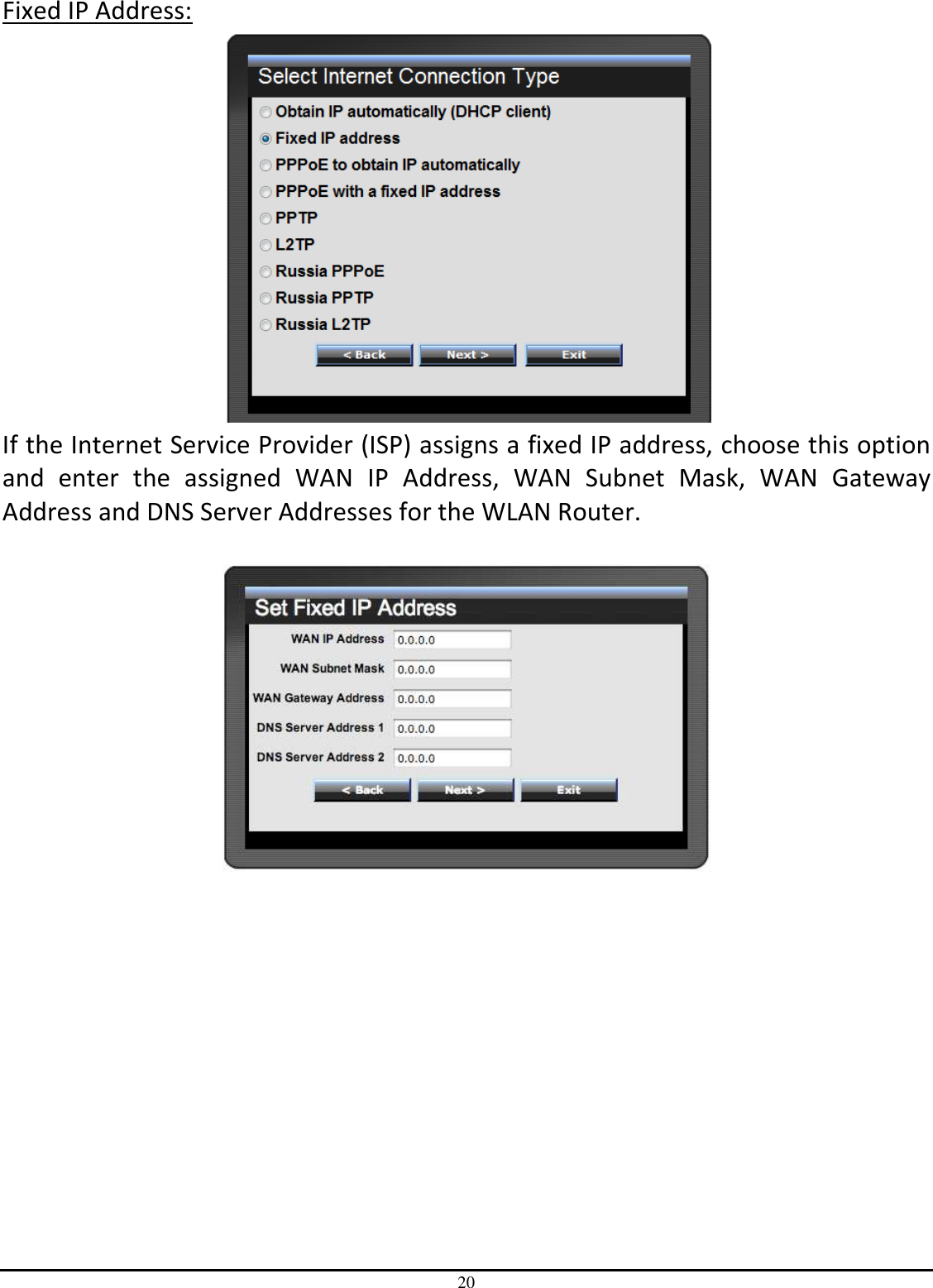 20 Fixed IP Address:  If the Internet Service Provider (ISP) assigns a fixed IP address, choose this option and  enter  the  assigned  WAN  IP  Address,  WAN  Subnet  Mask,  WAN  Gateway Address and DNS Server Addresses for the WLAN Router.     