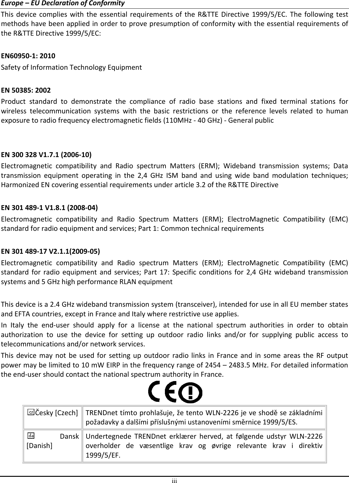 iii Europe – EU Declaration of Conformity This device complies with the essential requirements of the R&amp;TTE  Directive  1999/5/EC.  The  following test methods have been applied in order to prove presumption of conformity with the essential requirements of the R&amp;TTE Directive 1999/5/EC:  EN60950-1: 2010 Safety of Information Technology Equipment  EN 50385: 2002 Product  standard  to  demonstrate  the  compliance  of  radio  base  stations  and  fixed  terminal  stations  for wireless  telecommunication  systems  with  the  basic  restrictions  or  the  reference  levels  related  to  human exposure to radio frequency electromagnetic fields (110MHz - 40 GHz) - General public   EN 300 328 V1.7.1 (2006-10) Electromagnetic  compatibility  and  Radio  spectrum  Matters  (ERM);  Wideband  transmission  systems;  Data transmission  equipment  operating  in  the  2,4  GHz  ISM  band  and  using  wide  band  modulation  techniques; Harmonized EN covering essential requirements under article 3.2 of the R&amp;TTE Directive  EN 301 489-1 V1.8.1 (2008-04) Electromagnetic  compatibility  and  Radio  Spectrum  Matters  (ERM);  ElectroMagnetic  Compatibility  (EMC) standard for radio equipment and services; Part 1: Common technical requirements  EN 301 489-17 V2.1.1(2009-05)  Electromagnetic  compatibility  and  Radio  spectrum  Matters  (ERM);  ElectroMagnetic  Compatibility  (EMC) standard  for  radio equipment  and  services; Part 17:  Specific  conditions for 2,4 GHz wideband  transmission systems and 5 GHz high performance RLAN equipment  This device is a 2.4 GHz wideband transmission system (transceiver), intended for use in all EU member states and EFTA countries, except in France and Italy where restrictive use applies. In  Italy  the  end-user  should  apply  for  a  license  at  the  national  spectrum  authorities  in  order  to  obtain authorization  to  use  the  device  for  setting  up  outdoor  radio  links  and/or  for  supplying  public  access  to telecommunications and/or network services. This  device may not be used for  setting up  outdoor  radio  links  in  France and  in  some  areas  the  RF  output power may be limited to 10 mW EIRP in the frequency range of 2454 – 2483.5 MHz. For detailed information the end-user should contact the national spectrum authority in France.  Česky [Czech] TRENDnet tímto prohlašuje, že tento WLN-2226 je ve shodě se základními požadavky a dalšími příslušnými ustanoveními směrnice 1999/5/ES. Dansk [Danish] Undertegnede  TRENDnet  erklærer  herved,  at  følgende  udstyr  WLN-2226 overholder  de  væsentlige  krav  og  øvrige  relevante  krav  i  direktiv 1999/5/EF. 