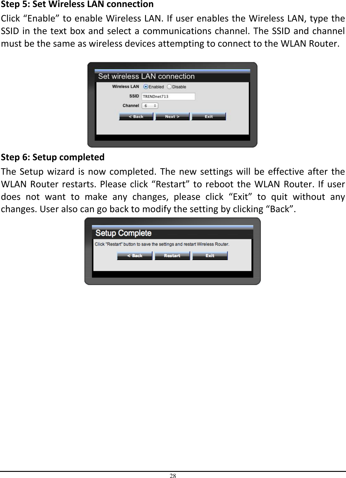 28 Step 5: Set Wireless LAN connection Click “Enable” to enable Wireless LAN. If user enables the Wireless LAN, type the SSID in the text box and select a communications channel. The SSID and channel must be the same as wireless devices attempting to connect to the WLAN Router.   Step 6: Setup completed The Setup wizard is now completed. The new settings will be effective after the WLAN Router restarts. Please click “Restart” to reboot the WLAN Router. If user does  not  want  to  make  any  changes,  please  click  “Exit”  to  quit  without  any changes. User also can go back to modify the setting by clicking “Back”.  